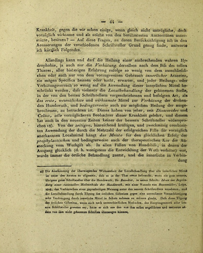Krankheit, gegen die wir schon einige, wenn gleich nicht untrügliche, doch vorzüglich wirksame und als solche von den berühmtesten Auctoritäten unter- etüzte, besitzen? — Auf diese Fragen, zu deren Berücksichtigung ich in den Aeusserungen der verschiedenen Schriftsteller Grund genug finde, antworte ich kürzlich Folgendes. Allerdings kann und darf die Heilung einer ausbrechenden wahren Hy- drophobie, ja auch nur die Verhütung derselben nach dem Bifs des tollen Thieres, aller bisherigen Erfahrung zufolge so wenig von dem ausscliliefsli- chen oder auch nur von dem vorzugsweisen Gebrauch innerlicher Arzneien, sie mögen Specifica heissen oder nicht, erwartet, und jeder Heilungs- oder Verhütungsversuch so wenig auf die Anwendung dieser innerlichen Mittel be- schränkt werden, dafs vielmehr die Localbehandlung der gebissenen Stelle, in der von den besten Schriftstellern vorgeschriebenen und befolgten Art, ala das erste, wesentlichste und wirksamste Mittel zur Verhütung der drohen- den Hundswuth, und bedingterweise auch zur möglichen Heilung der ausge- brochenen, zu betrachten ist. Dieses haben von jeher, seit Dioscorides und Celsus, alle vorzüglicheren Beobachter dieser Krankheit gelehrt, und diesem hat auch in den neuesten Zeiten keiner der bessern Schriftsteller widerspro- chen iS)* * Von der zeitigen, hinreichend kräftigen, und zweckmäsig combinir- ten Anwendung der durch die Mehrzahl der erfolgreichen Fälle für vorzüglich anerkannten Localmittel hängt das Meiste für den glücklichen Erfolg der prophylactischen und bedingterweise auch der therapeutischen Kur der An- steckung vom Wuthgift ab. In allen Fällen von Hundsbifs, in denen der Ausgang glücklich (d. h. wenigstens die Entwicklung der Wuth verhütet) war, wurde immer die Örtliche Behandlung zuerst, und die innerliche in Verbin- dung lg) Die Anerkennung der überwiegenden Wirksamkeit der Localbehandlung über alle innerlichen Mittel ist unter den Aerzten so allgemein, dafs es in der Tbtt et^vas befremdet, wenn ein ganz neuerer, übrigens guter Schriftsteller über die Hundswuth, Hr. Benedict, in seiner Schrift: Ideen zur Begrün- dung einer rationellen Heilmethode der Hundrwuth, mit einer Vorrede ron Rosenmüller, Leipz. *8<>8, da» Vorherrschen einer gegentbeiligen Meinung unter den neuern Schriftstellern annebmen, und die Localbehandlung durch Tilgung des örtlichen Giftreizes gegen eine unverdiente Vernachlässigung ©der Verdrängung durch innerlich« Mittel in Schutz nehmen zu müssen glaubt. Dafs diese Tilgung des örtlichen Giftreizes, wenn auch nach unterschiedlichen Methoden, das Hauptaugenmerk aller bes- sern Schriftsteller gewesen *ey, hätte er sich au» den von ihm selbst angeführten und mehreren ari- dem von ihm nicht gekannten Schriften überzeugen können.