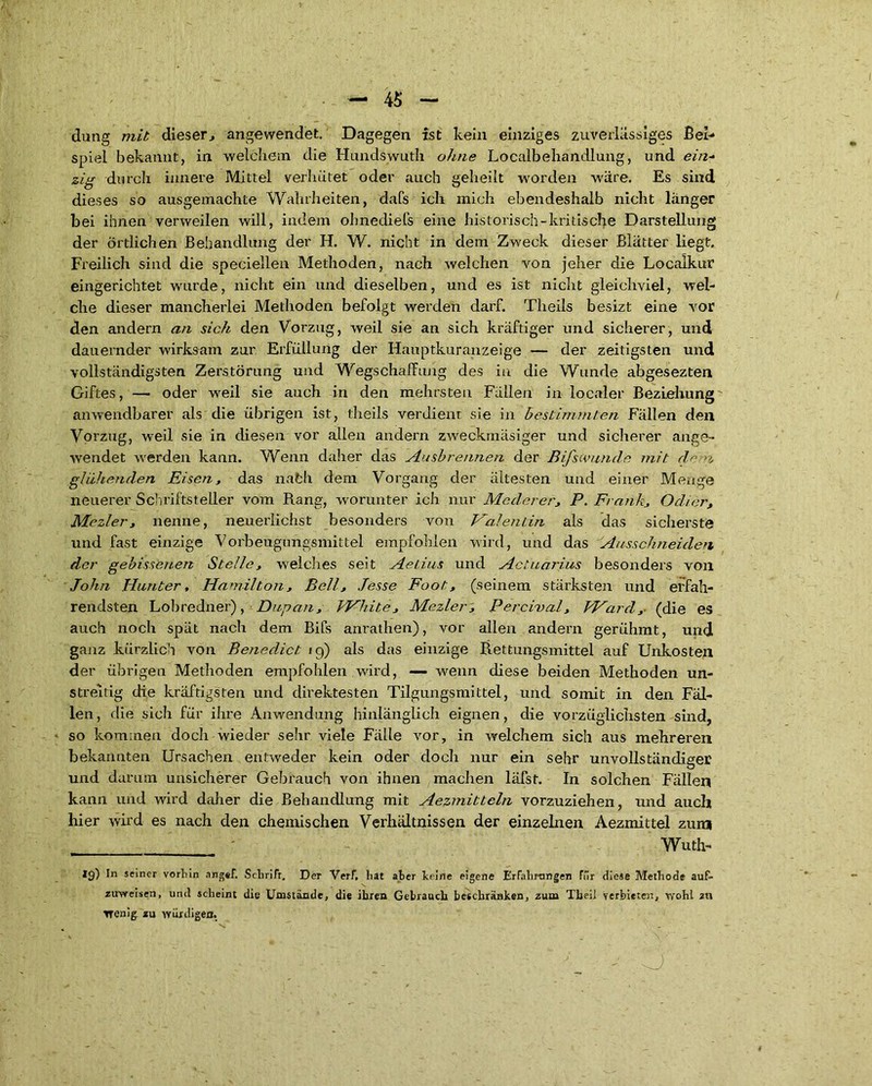 düng mit dieser., angewendet. Dagegen ist kein einziges zuverlässiges Bei- spiel bekannt, in welchem die Hundswuth ohne Localbehandlung, und eit2- zig durch innere Mittel verhütet oder auch geheilt worden wäre. Es sind dieses so ausgemachte Wahrheiten, dafs ich mich ebendeshalb nicht länger bei ihnen verweilen will, indem ohnediefs eine historisch-kritische Darstellung der örtlichen Behandlung der H. W. nicht in dem Zweck dieser Blätter liegt. Freilich sind die speciellen Methoden, nach welchen von jeher die Localkur eingerichtet wurde, nicht ein und dieselben, und es ist nicht gleichviel, wel- che dieser mancherlei Methoden befolgt werden darf. Theils besizt eine vor den andern an sich den Vorzug, weil sie an sich kräftiger und sicherer, und dauernder wirksam zur Erfüllung der Hauptkuranzeige — der zeitigsten und vollständigsten Zerstörung und Wegschaffung des in die Wunde abgesezten Giftes, — oder weil sie auch in den mehrsten Fällen in localer Beziehung anwendbarer als die übrigen ist, theils verdient sie in bestimmten Fällen den Vorzug, weil sie in diesen vor allen andern zweckmäsiger und sicherer ange- wendet werden kann. Wenn daher das Ausbrennen der Bifswunde mit de -><, glühenden Eisen, das nafch dem Vorgang der ältesten und einer Menge neuerer Schriftsteller vom Rang, worunter ich nur Mederer, P. Frank, Odier, Mezler, nenne, neuerlichst besonders von Valentin als das sicherste und fast einzige Vorbeugungsmittel empfohlen wird, und das Ausschneiden der gebissenen Stelle, welches seit Aetius und Actuarias besonders von John Hunter, Hamilton, Bell, Jesse Foot, (seinem stärksten und erfah- rendsten Lobredner), Dupan, White, Mezler', Percival, Ward,- (die es auch noch spät nach dem Bifs anrathen), vor allen andern gerühmt, und ganz kürzlich von Benedict 19) als das einzige Rettungsmittel auf Unkosten der übrigen Methoden empfohlen wird, — wenn diese beiden Methoden un- streitig die kräftigsten und direktesten Tilgungsmittel, und somit in den Fäl- len, die sich für ihre Anwendung hinlänglich eignen, die vorzüglichsten sind, so kommen doch wieder sehr viele Fälle vor, in welchem sich aus mehreren bekannten Ursachen entweder kein oder doch nur ein sehr unvollständiger und darum unsicherer Gebrauch von ihnen machen läfst. In solchen Fällen kann und wird daher die Behandlung mit Aezmitteln vorzuziehen, und auch hier wird es nach den chemischen Verhältnissen der einzelnen Aezmittel zum ' Wuth- 19) In seiner vorhin argef. Schrift, Der Verf, hat aber keine eigene Erfahrungen Für diese Methode auf- zuweisen, und scheint die Umstünde, die ihren Gebrauch beschränken, zum Theil verbieten, wohl au wenig, zu würdigen. o