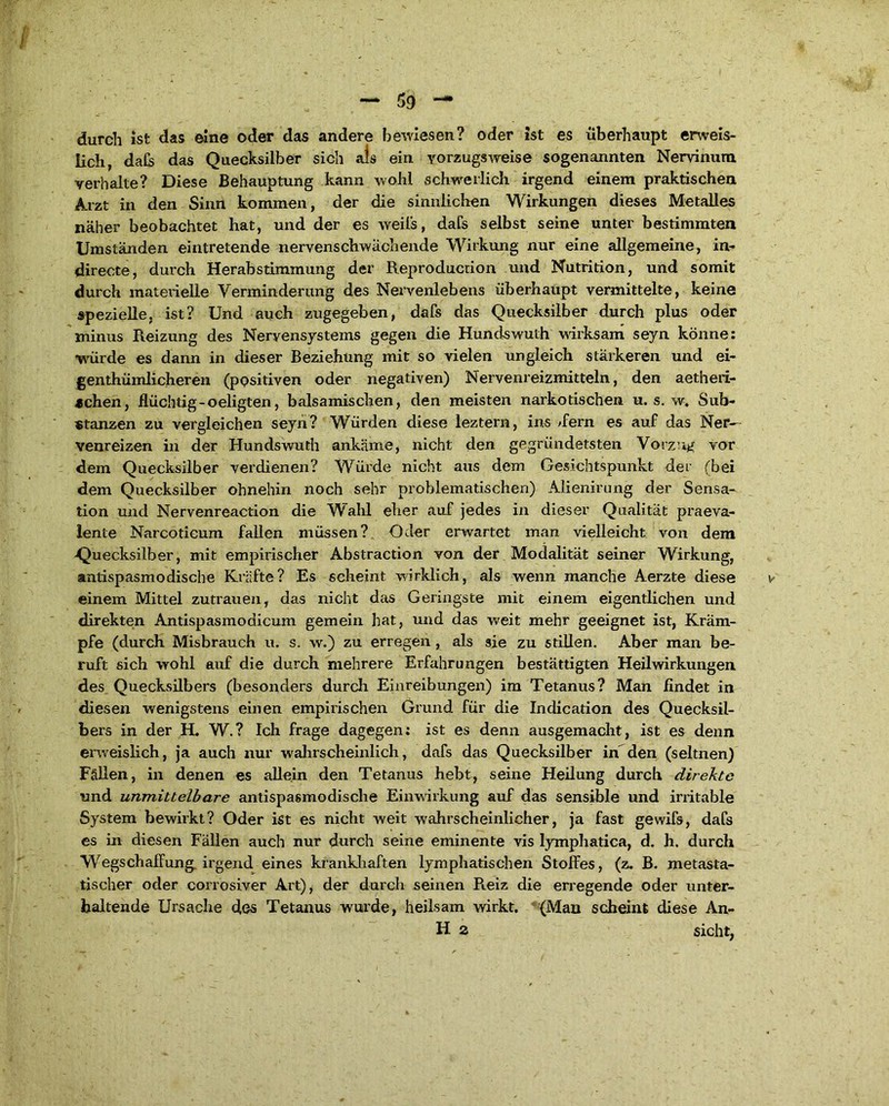 durch ist das eine oder das andere bewiesen? oder ist es überhaupt erweis- lich, dafc das Quecksilber sich als ein vorzugsweise sogenannten Nervinum verhalte? Diese Behauptung kann wohl schwerlich irgend einem praktischen Arzt in den Sinn kommen, der die sinnlichen Wirkungen dieses Metalles näher beobachtet hat, und der es weils, dafs selbst seine unter bestimmten Umständen eintretende nervenschwächende Wirkung nur eine allgemeine, in- directe, durch Herabstimmung der Reproducrion und Nutrition, und somit durch materielle Verminderung des Nervenlebens überhaupt vermittelte, keine spezielle, ist? Und auch zugegeben, dafs das Quecksilber durch plus oder minus Reizung des Nervensystems gegen die Hundswuth wirksam seyn könne: würde es dann in dieser Beziehung mit so vielen ungleich stärkeren und ei- genthümlicheren (positiven oder negativen) Nervenreizmitteln, den aetheii- achen, flüchtig-oeligten, balsamischen, den meisten narkotischen u. s. w, Sub- stanzen zu vergleichen seyn? Würden diese leztern, ins /fern es auf das Ner- venreizen in der Hundswuth ankäme, nicht den gegründetsten Vorzug vor dem Quecksilber verdienen? Würde nicht aus dem Gesichtspunkt der (bei dem Quecksilber ohnehin noch sehr problematischen) Alienirung der Sensa- tion und Nervenreaction die Wahl eher auf jedes in dieser Qualität praeva- lente Narcoticum fallen müssen? Oder erwartet man vielleicht von dem -Quecksilber, mit empirischer Abstraction von der Modalität seiner Wirkung, antispasmodische Kräfte? Es scheint wirklich, als wenn manche Aerzte diese v einem Mittel Zutrauen, das nicht das Geringste mit einem eigentlichen und direkten Antispasmodicum gemein hat, und das weit mehr geeignet ist, Kräm- pfe (durch Misbrauch u. s. w.) zu erregen , als sie zu stillen. Aber man be- ruft sich wohl auf die durch mehrere Erfahrungen bestättigten Heilwirkungen des Quecksilbers (besonders durch Einreibungen) im Tetanus? Man findet in diesen wenigstens einen empirischen Grund für die Indication des Quecksil- bers in der H. W.? Ich frage dagegen: ist es denn ausgemacht, ist es denn erweislich, ja auch nur wahrscheinlich, dafs das Quecksilber in den (seltnen) Fällen, in denen es allein den Tetanus hebt, seine Heilung durch direkte und unmittelbare antispasmodische Einwirkung auf das sensible und irritable System bewirkt? Oder ist es nicht weit wahrscheinlicher, ja fast gewifs, dafs es in diesen Fällen auch nur durch seine eminente vis lymphatica, d. h. durch Wegschaffung irgend eines krankhaften lymphatischen Stoffes, (z. B. metasta- tischer oder corrosiver Art), der durch seinen Reiz die erregende oder unter- haltende Ursache des Tetanus wurde, heilsam wirkt. (Man scheint diese An- H a sicht,