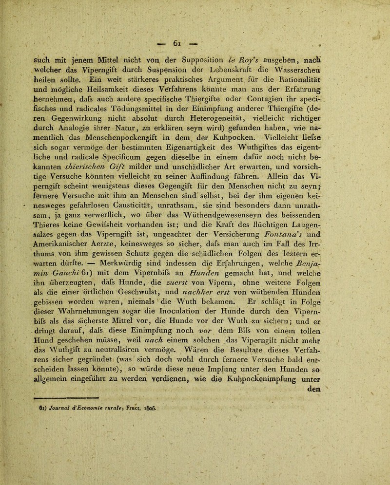 such mit jenem Mittel nicht von der Supposition le Rofs ausgeben, nach ■welcher das Viperngift durch Suspension der Lebenskraft die Wasserscheu heilen sollte. Ein weit stärkeres praktisches Argument für die Rationalität und mögliche Heilsamkeit dieses Verfahrens könnte man aus der Erfahrung hernehmen, dafs auch andere specifische Thiergifte oder Contagien ihr speci- fisches und radicales Tödungsmittel in der Einimpfung anderer Thiergifte (de- ren Gegenwirkung nicht absolut durch Heterogeneität, vielleicht richtiger durch Analogie ihrer Natur, zu erklären seyn wird) gefunden haben, wie na- mentlich das Menschenpockengift in dem der Kuhpocken. Vielleicht liefse sich sogar vermöge der bestimmten Eigenartigkeit des Wuthgiftes das eigent- liche und radicale Specificum gegen dieselbe in einem dafür noch nicht be- kannten thierischen Gift milder und unschädlicher Art erwarten, und vorsich- tige Versuche könnten vielleicht zu seiner Auffindung führen. Allein das Vi- perngift scheint wenigstens dieses Gegengift für den Menschen nicht zu seynj fernere Versuche mit ihm an Menschen sind selbst, bei der ihm eigenen kei- nesweges gefahrlosen Causticität, unrathsam, sie sind besonders dann unrath- sam, ja ganz verwerflich, wo über das Wüthendgewesenseyn des beissenden Thieres keine Gewülsheit vorhanden ist; und die Kraft des flüchtigen Laugen- salzes gegen das Viperngift ist, ungeachtet der Versicherung Fontanas und Amerikanischer Aerzte, keinesweges so sicher, dafs man auch im Fall des Irr- thums von ihm gewissen Schutz gegen die schädlichen Folgen des leztern er- warten dürfte. — Merkwürdig sind indessen die Erfahrungen, welche Benja- min Gauchi 61) mit dem Vipernbifs an Hunden gemacht hat, und welche ihn überzeugten, dafs Hunde, die zuerst von Vipern, ohne weitere Folgen als die einer örtlichen Geschwulst, und nachher erst von wiithenden Hunden gebissen worden waren, niemals die Wuth bekamen. Er schlägt in Folge dieser Wahrnehmungen sogar die Inoculation der Hunde durch den Vipern- bifs als das sicherste Mittel vor, die Hunde vor der Wuth zu sichern; und er dringt darauf, dafs diese Einimpfung noch vor dem Bifs von einem tollen Hund geschehen müsse, weil nach einem solchen das Viperngift nicht mehr das Wuthgift zu neutralisiren vermöge. Wären die Piesultgte dieses Verfah- rens sicher gegründet (was sich doch wohl durch fernere Versuche bald ent- scheiden lassen könnte), so würde diese neue Impfung unter den Hunden so allgemein eingeführt zu werden verdienen, wie die Kuhpockenimpfung unter den