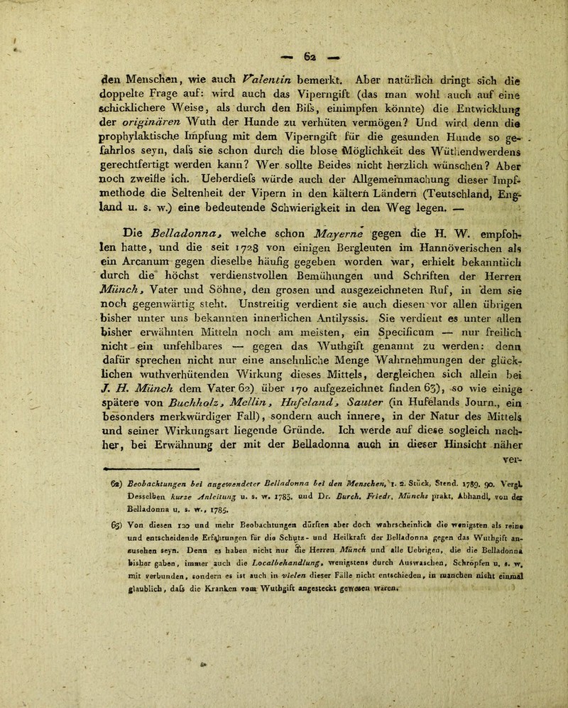 I — 62 — 4en Menschen, wie auch Valentin bemerkt. Aber natürlich dringt sich die doppelte Frage auf: wird auch das Viperngift (das man wohl auch auf eine schicklichere Weise, als durch den Bifs, einimpfen könnte) die Entwicklung der originären Wuth der Hunde zu verhüten vermögen? Und wird denn die prophylaktische Impfung mit dem Viperngift für die gesunden Hunde so ge- . fahrlos seyn, daf$ sie schon durch die blose Möglichkeit des Wüthendwerdens gerechtfertigt werden kann? Wer sollte Beides nicht herzlich wünschön? Aber noch zweifle ich. Ueberdiefs würde auch der Allgemeinmachung dieser Tmpf- methode die Seltenheit der Vipern in den kälterh Ländern (Teutschland, Eng- land u. s. w.) eine bedeutende Schwierigkeit in den Weg legen. — Die Belladonna, welche schon Mayerne gegen die H. W. empfoh- len hatte, und die seit 172.3 von einigen Bergleuten im Hannoverischen als ein Arcanum gegen dieselbe häufig gegeben worden war, erhielt bekanntlich durch die höchst verdienstvollen Bemühungen und Schriften der Herren Münch, Vater und Söhne, den grosen und ausgezeichneten Huf, in idem sie noch gegenwärtig steht. Unstreitig verdient sie auch diesen'vor allen übrigen bisher unter uns bekannten innerlichen Antilyssis. Sie verdient es unter allen bisher erwähnten Mitteln noch am meisten, ein Specificum — nur freilich nicht ein unfehlbares — gegen das Wuthgift genannt zu werden: denn dafür sprechen nicht nur eine ansehnliche Menge Wahrnehmungen der glück- lichen wuthverhütenden Wirkung dieses Mittels, dergleichen sich allein bei J. H. Münch dem Vater 62) über 170 aufgezeichnet finden 63), so wie einige • spätere von Buchholz, Mellin, Hufeland, Sanier (in Hufelands Journ., ein besonders merkwürdiger Fall), sondern auch innere, in der Natur des Mittels und seiner Wirkungsart liegende Gründe. Ich werde auf diese sogleich nach- her, bei Erwähnung der mit der Belladonna auch in dieser Hinsicht näher ver- 6«) Beobachtungen bei angewendeter Belladonna bei den Menschen, 2. Stuck, Stend. 1789. 90. Vergh Desselben kurze Anleitung u. s. w. 1783. und Dr. Durch. Friedr, Münchs prakt, Abhandl, von der Belladonna u, s. w., 1785. 63) Von diesen 120 und mehr Beobachtungen dürften aber doch wahrscheinlich die wenigsten als rein* und entscheidende Erf^Jirungen für die Schutz- und Heilkraft der Belladonna gegen das Wuthgift an- eusehen seyn. Denn es haben nicht nur cfie Herren Münch und alle Uebrigeu, die die Belladonna bisher gaben, immer auch die Localbehandlung, wenigstens durch Auswaschen, Schröpfen u, s. w, mit verbunden, sondern es ist auch in vielen dieser Falle nicht entschieden, in manchen nieht einmal glaublich, daCs die Kranken vom Wuthgift angesteckt gewesen wären. *»