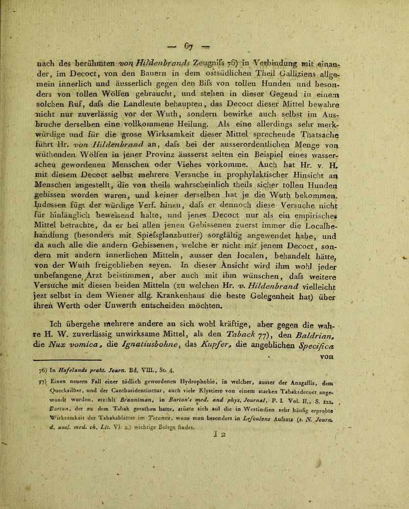 der, im Decoct, von den Bauern in dem ostsiicilichen Tiieil Galiiziens allge- mein innerlich und äus-s erlich gegen den Bils von tollen Hunden und beson- ders von tollen Wölfen gebraucht, und stehen in dieser Gegend in einem solchen Ruf, dafs die Landleute behaupten, das Decoct dieser Mittel bewahre nicht nur zuverlässig vor der Wuth, sondern bewirke auch selbst im Aus- bruche derselben eine vollkommene Heilung. Als eine allerdings sehr merk- würdige und für die grose Wirksamkeit dieser Mittel sprechende Thatsache führt Hr. von Hildenbrand an, dafs bei der ausserordentlichen Menge von wüthenden Wölfen in jener Provinz äusserst selten ein Beispiel eines wasser- scheu gewordenen Menschen oder Viehes vorkomrae. Auch hat Hr. v. H. mit diesem Decoct selbst mehrere Versuche in prophylaktischer Hinsicht an Menschen angestellt, die von theils wahrscheinlich theils sicher tollen Hunden gebissen worden waren, und keiner derselben hat je die Wuth bekommen. Indessen füge der würdige Ver£ hinzu, dafs er dennoch diese Versuche nicht für hinlänglich beweisend halte, und jenes Decoct nur als ein empirisches Mittel betrachte, da er bei allen jenen Gebissenen zuerst immer die Localbe- handiung (besonders mit Spiefsglanzbutter) sorgfältig angewendet habe, und da auch alle die andern Gebissenen, welche er nicht mit jenem Decoct, son- dern mit andern innerlichen Mitteln, ausser den localen, behandelt hätte, von der Wuth freigeblieben seyen. In dieser Ansicht wird ihm wohl jeder unbefangene ;^Arzt beistimmen, aber auch mit ihm wünschen, dafs weitere Versuche mit diesen beiden Mitteln (zu welchen Hr. v. Hildenbrand vielleicht jezt selbst in dem Wiener allg. Krankenhaus die beste Gelegenheit hat) über ihren Werth oder XJnwerth entscheiden möchten. Ich übergehe mehrere andere an sich wohl kräftige, aber gegen die wah- re H. W. zuverlässig unwirksame Mittel, als den Taback 77), den Baldrian» die Nux vomioa, die Ignatiusbohne, das Kupfer, die angeblichen Specißca * von 76) In Hufelands prakc, Journ. Bd. VIII., St. 4„ 77) Einen neuem Fall einer tödlich gewordenen Hydrophobie, in welcher, ausser der Anagallis, dem Quecksilber, und der Cantharidentinctur, auch viele Klystiere von einem starken Tabaksdecoct ange- wandt wurden, erzählt ßranriiman, in Barcon’s med. and phys, Journal, P. L Vol. II , S. 122» Barton, der zu dem Tabak gerathen hatte, stiizte sich auf die in Westindien sehr häufig erprobte Wirksamkeit der Tabaksblätter im Tetanus, wozu man besonders in Lefoulons Aufsatz (s. N. Journ. d. and. med. ch, Lit, VI. 2,) wichtige Belege findet, I 2