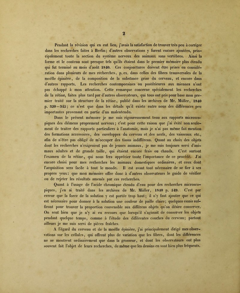 Pendant la révision qui en eut lieu, j’avais la satisfaction de trouver très peu à corriger dans les recherches faites à Berlin; d’autres observations y furent encore ajoutées, prin- cipalement toute la section du système nerveux des animaux sans vertèbres. Ainsi la forme et le contenu sont presque tels qu’ils étaient dans le premier mémoire plus étendu qui fut terminé au mois d’août 1840. Ces conjonctures doivent être prises en considé- ration dans plusieurs de mes recherches, p. ex. dans celles des fibres transversales de la moelle épinière, de la composition de la substance grise du cerveau, et encore dans d’autres rapports. Les recherches contemporaines ou postérieures aux miennes n’ont pas échappé à mon attention. Cette remarque concerne spécialement les- recherches de la rétine, faites plus tard par d’autres observateurs, qui tous ont pris pour base mon pre- mier traité sur la structure de la rétine, publié dans les archives de Mr. Muller, 1840 p. 320—345; ce n’est que dans les détails qu’il existe entre nous des différences peu importantes provenant en partie d’un malentendu. Dans le présent mémoire je me suis rigoureusement tenu aux rapports microsco- piques des élémens proprement nerveux ; c’est pour cette raison que j’ai évité non seule- ment de traiter des rapports particuliers à l’anatomie, mais je n’ai pas même fait mention des formations accessoires, des enveloppes du cerveau et des nerfs, des vaisseaux etc., afin de n’être pas obligé de m’occuper des tissus indifférens. Quant au choix des objets dont les recherches n’exigeaient pas de jeunes animaux, je me suis toujours servi d’ani- maux adultes et de grande taille, qui étaient encore frais ou chauds. C’est surtout l’examen de la rétine, qui nous fera apprécier toute l’importance de ce procédé. J’ai encore choisi pour mes recherches les animaux domestiques ordinaires, et ceux dont l’acquisition sera facile à tout le monde. Il est avant tout nécessaire de se fier à ses propres yeux: que mon mémoire offre donc à d’autres observateurs le guide de vérifier ou de rejeter les résultats amenés par ces recherches. Quant à l’usage de l’acide chromique étendu d’eau pour des recherches microsco- piques, j’en ai traité dans les archives de Mr. Muller, 1840 p. 549. C’est par erreur que la force de la solution y est portée trop haut; il n’y faut ajouter que ce qui est nécessaire pour donner à la solution une couleur de paille claire; quelques essais suf- firont pour trouver la proportion convenable aux différens objets qu’on désire conserver. On sent bien que je n’y ai eu recours que lorsqu’il s’agissait de conserver les objets pendant quelque temps, comme à l’étude des différentes couches du cerveau; partout ailleurs je me suis servi de pièces fraîches. A l’égard du cerveau et de la moelle épinière, j’ai principalement dirigé mes obser- vations sur les cellules, qui offrent plus de variation que les fibres, dont les différences ne se montrent ordinairement que dans la grosseur, et dont les observateurs ont plus souvent fait l’objet de leurs recherches, de même que les dessins en sont bien plus fréquents.