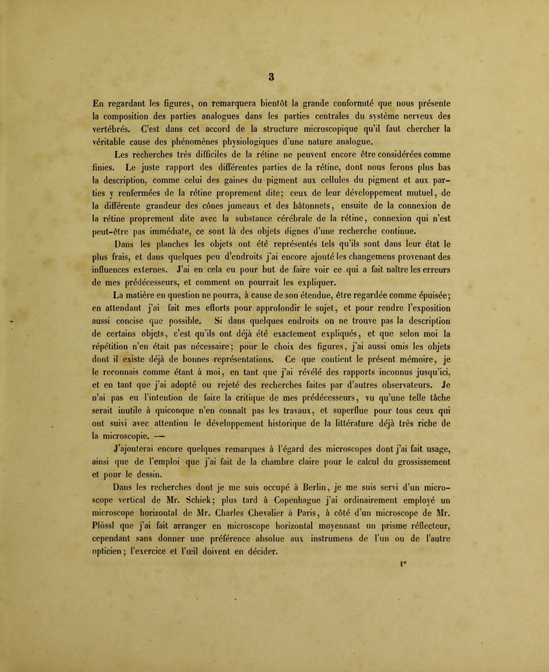 â En regardant les figures, on remarquera bientôt la grande conformité que nous présente la composition des parties analogues dans les parties centrales du système nerveux des vertébrés. C’est dans cet accord de la structure microscopique qu’il faut chercher la véritable cause des phénomènes physiologiques d’une nature analogue. Les recherches très difficiles de la rétine ne peuvent encore être considérées comme finies. Le juste rapport des differentes parties de la rétine, dont nous ferons plus bas la description, comme celui des gaines du pigment aux cellules du pigment et aux par- ties y renfermées de la rétine proprement dite; ceux de leur développement mutuel, de la différente grandeur des cônes jumeaux et des bâtonnets, ensuite de la connexion de la rétine proprement dite avec la substance cérébrale de la rétine, connexion qui n’est peut-être pas immédiate, ce sont là des objets dignes d’une recherche continue. Dans les planches les objets ont été représentés tels qu’ils sont dans leur état le plus frais, et dans quelques peu d’endroits j’ai encore ajouté les changemens provenant des influences externes. J’ai en cela eu pour but de faire voir ce qui a fait naître les erreurs de mes prédécesseurs, et comment on pourrait les expliquer. La matière en question ne pourra, à cause de son étendue, être regardée comme épuisée; en attendant j’ai fait mes efforts pour approfondir le sujet, et pour rendre l’exposition aussi concise que possible. Si dans quelques endroits on ne trouve pas la description de certains objets, c’est qu’ils ont déjà été exactement expliqués, et que selon moi la répétition n’en était pas nécessaire; pour le choix des figures, j’ai aussi omis les objets dont il existe déjà de bonnes représentations. Ce que contient le présent mémoire, je le reconnais comme étant à moi, en tant que j’ai révélé des rapports inconnus jusqu’ici, et en tant que j’ai adopté ou rejeté des recherches faites par d’autres observateurs. Je n’ai pas eu l’intention de faire la critique de mes prédécesseurs, vu qu’une telle tâche serait inutile à quiconque n’en connaît pas les travaux, et superflue pour tous ceux qui ont suivi avec attention le développement historique de la littérature déjà très riche de la microscopie. — J’ajouterai encore quelques remarques à l’égard des microscopes dont j’ai fait usage, ainsi que de l’emploi que j'ai fait de la chambre claire pour le calcul du grossissement et pour le dessin. Dans les recherches dont je me suis occupé à Berlin, je me suis servi d’un micro- scope vertical de Mr. Schiek; plus tard à Copenhague j’ai ordinairement employé un microscope horizontal de Mr. Charles Chevalier à Paris, à côté d’un microscope de Mr. Plôssl que j’ai fait arranger en microscope horizontal moyennant un prisme réflecteur, cependant sans donner une préférence absolue aux instrumens de l’un ou de l’autre opticien ; l’exercice et l’œil doivent en décider. i*