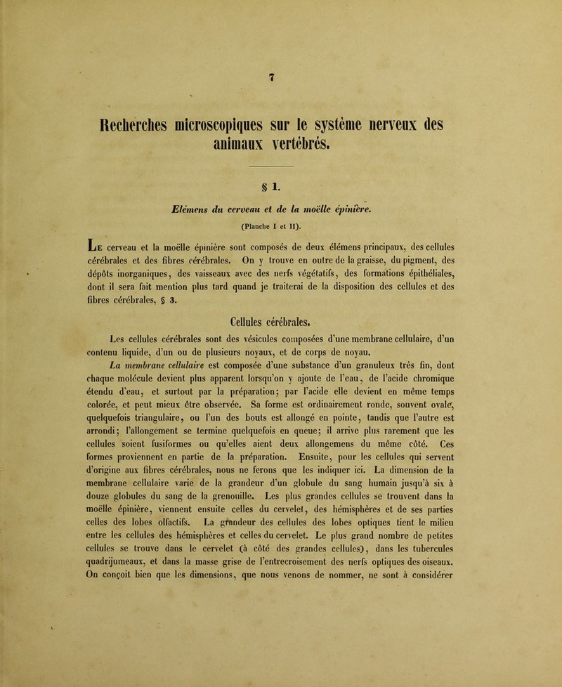 Recherches microscopiques sur le système nerveux des animaux vertébrés. s 1. Elémens du cerveau et de la moelle épiniere. (Planche I et II). Lie cerveau et la moelle épinière sont composés de deux élémens principaux, des cellules cérébrales et des fibres cérébrales. On y trouve en outre de la graisse, du pigment, des dépôts inorganiques, des vaisseaux avec des nerfs végétatifs, des formations épithéliales, dont il sera fait mention plus tard quand je traiterai de la disposition des cellules et des fibres cérébrales, § 3. Cellules cérébrales. Les cellules cérébrales sont des vésicules composées d’une membrane cellulaire, d’un contenu liquide, d’un ou de plusieurs noyaux, et de corps de noyau. La membrane cellulaire est composée d’une substance d’un granuleux très fin, dont chaque molécule devient plus apparent lorsqu’on y ajoute de l’eau, de l’acide chromique étendu d’eau, et surtout par la préparation; par l’acide elle devient en même temps colorée, et peut mieux être observée. Sa forme est ordinairement ronde, souvent ovale; quelquefois triangulaire, ou l’un des bouts est allongé en pointe, tandis que l’autre est arrondi; l’allongement se termine quelquefois en queue; il arrive plus rarement que les cellules soient fusiformes ou qu’elles aient deux allongemens du même côté. Ces formes proviennent en partie de la préparation. Ensuite, pour les cellules qui servent d’origine aux fibres cérébrales, nous ne ferons que les indiquer ici. La dimension de la membrane cellulaire varie de la grandeur d’un globule du sang humain jusqu’à six à douze globules du sang de la grenouille. Les plus grandes cellules se trouvent dans la moelle épinière, viennent ensuite celles du cervelet, des hémisphères et de ses parties celles des lobes olfactifs. La grondeur des cellules des lobes optiques tient le milieu entre les cellules des hémisphères et celles du cervelet. Le plus grand nombre de petites cellules se trouve dans le cervelet (à côté des grandes cellules), dans les tubercules quadrijumeaux, et dans la masse grise de l’entrecroisement des nerfs optiques des oiseaux. On conçoit bien que les dimensions, que nous venons de nommer, ne sont à considérer