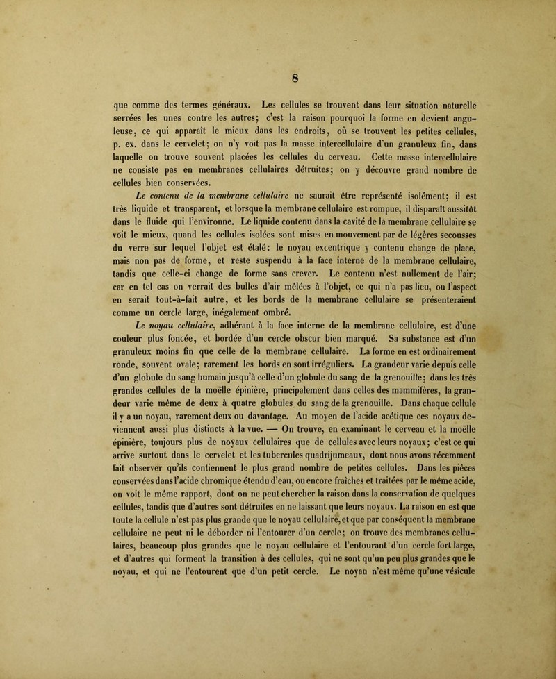 que comme des termes généraux. Les cellules se trouvent dans leur situation naturelle serrées les unes contre les autres; c’est la raison pourquoi la forme en devient angu- leuse, ce qui apparaît le mieux dans les endroits, où se trouvent les petites cellules, p. ex. dans le cervelet; on n’y voit pas la masse intercellulaire d'un granuleux fin, dans laquelle on trouve souvent placées les cellules du cerveau. Cette masse intercellulaire ne consiste pas en membranes cellulaires détruites; on y découvre grand nombre de cellules bien conservées. Le contenu de la membrane cellulaire ne saurait être représenté isolément; il est très liquide et transparent, et lorsque la membrane cellulaire est rompue, il disparaît aussitôt dans le fluide qui l’environne. Le liquide contenu dans la cavité de la membrane cellulaire se voit le mieux, quand les cellules isolées sont mises en mouvement par de légères secousses du verre sur lequel l’objet est étalé: le noyau excentrique y contenu change de place, mais non pas de forme, et reste suspendu à la face interne de la membrane cellulaire, tandis que celle-ci change de forme sans crever. Le contenu n’est nullement de l’air; car en tel cas on verrait des bulles d’air mêlées à l’objet, ce qui n’a pas lieu, ou l’aspect en serait tout-à-fait autre, et les bords de la membrane cellulaire se présenteraient comme un cercle large, inégalement ombré. Le noyau cellulaire, adhérant à la face interne de la membrane cellulaire, est d’une couleur plus foncée, et bordée d’un cercle obscur bien marqué. Sa substance est d’un granuleux moins fin que celle de la membrane cellulaire. La forme en est ordinairement ronde, souvent ovale; rarement les bords en sont irréguliers. La grandeur varie depuis celle d’un globule du sang humain jusqu’à celle d’un globule du sang de la grenouille; dans les très grandes cellules de la moelle épinière, principalement dans celles des mammifères, la gran- deur varie même de deux à quatre globules du sang de la grenouille. Dans chaque cellule il y a un noyau, rarement deux ou davantage. Au moyen de l’acide acétique ces noyaux de- viennent aussi plus distincts à la vue. — On trouve, en examinant le cerveau et la moelle épinière, toujours plus de noyaux cellulaires que de cellules avec leurs noyaux; c’est ce qui arrive surtout dans le cervelet et les tubercules quadrijumeaux, dont nous avons récemment fait observer qu’ils contiennent le plus grand nombre de petites cellules. Dans les pièces conservées dans l’acide chromique étendu d’eau, ou encore fraîches et traitées par le même acide, on voit le même rapport, dont on ne peut chercher la raison dans la conservation de quelques cellules, tandis que d’autres sont détruites en ne laissant que leurs noyaux. La raison en est que toute la cellule n’est pas plus grande que le noyau cellulaire,et que par conséquent la membrane cellulaire ne peut ni le déborder ni l’entourer d’un cercle; on trouve des membranes cellu- laires, beaucoup plus grandes que le noyau cellulaire et l’entourant d’un cercle fort large, et d’autres qui forment la transition à des cellules, qui ne sont qu’un peu plus grandes que le noyau, et qui ne l’entourent que d’un petit cercle. Le noyau n’est même qu’une vésicule