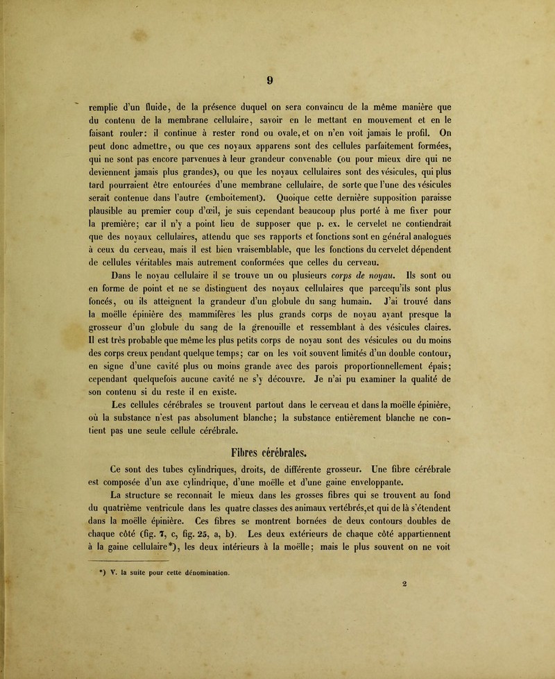 remplie d’un fluide, de la présence duquel on sera convaincu de la même manière que du contenu de la membrane cellulaire, savoir en le mettant en mouvement et en le faisant rouler: il continue à rester rond ou ovale, et on n’en voit jamais le profil. On peut donc admettre, ou que ces noyaux apparens sont des cellules parfaitement formées, qui ne sont pas encore parvenues à leur grandeur convenable Cou pour mieux dire qui ne deviennent jamais plus grandes), ou que les noyaux cellulaires sont des vésicules, qui plus tard pourraient être entourées d’une membrane cellulaire, de sorte que l’une des vésicules serait contenue dans l’autre (emboitement). Quoique cette dernière supposition paraisse plausible au premier coup d’œil, je suis cependant beaucoup plus porté à me fixer pour la première; car il n’y a point lieu de supposer que p. ex. le cervelet ne contiendrait que des noyaux cellulaires, attendu que ses rapports et fonctions sont en général analogues à ceux du cerveau, mais il est bien vraisemblable, que les fonctions du cervelet dépendent de cellules véritables mais autrement conformées que celles du cerveau. Dans le noyau cellulaire il se trouve un ou plusieurs corps de noyau. Ils sont ou en forme de point et ne se distinguent des noyaux cellulaires que parcequ’ils sont plus foncés, ou ils atteignent la grandeur d’un globule du sang humain. J’ai trouvé dans la moelle épinière des mammifères les plus grands corps de noyau ayant presque la grosseur d’un globule du sang de la grenouille et ressemblant à des vésicules claires. Il est très probable que même les plus petits corps de noyau sont des vésicules ou du moins des corps creux pendant quelque temps; car on les voit souvent limités d’un double contour, en signe d’une cavité plus ou moins grande avec des parois proportionnellement épais; cependant quelquefois aucune cavité ne s’y découvre. Je n’ai pu examiner la qualité de son contenu si du reste il en existe. Les cellules cérébrales se trouvent partout dans le cerveau et dans la moelle épinière, où la substance n'est pas absolument blanche; la substance entièrement blanche ne con- tient pas une seule cellule cérébrale. Fibres cérébrales. Ce sont des tubes cylindriques, droits, de différente grosseur. Une fibre cérébrale est composée d’un axe cylindrique, d’une moelle et d’une gaine enveloppante. La structure se reconnaît le mieux dans les grosses fibres qui se trouvent au fond du quatrième ventricule dans les quatre classes des animaux vertébrés,et qui de là s’étendent dans la moelle épinière. Ces fibres se montrent bornées de deux contours doubles de chaque côté (fig. T, c, fig. 25, a, b). Les deux extérieurs de chaque côté appartiennent à la gaine cellulaire*), les deux intérieurs à la moelle; mais le plus souvent on ne voit *) V. la suite pour cette dénomination. 2