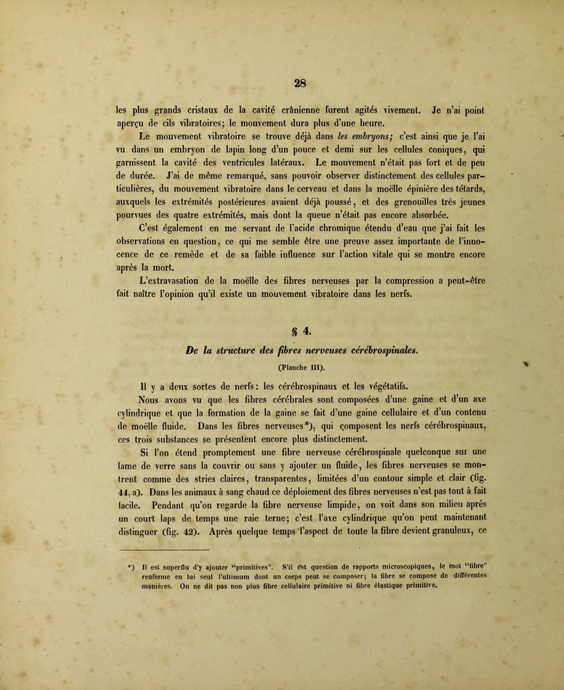 les plus grands cristaux de la cavité crânienne furent agités vivement. Je n’ai point aperçu de cils vibratoires; le mouvement dura plus d’une heure. Le mouvement vibratoire se trouve déjà dans les embryons; c’est ainsi que je l’ai vu dans un embryon de lapin long d’un pouce et demi sur les cellules coniques, qui garnissent la cavité des ventricules latéraux. Le mouvement n’était pas fort et de peu de durée. J’ai de même remarqué, sans pouvoir observer distinctement des cellules par- ticulières, du mouvement vibratoire dans le cerveau et dans la moelle épinière des têtards, auxquels les extrémités postérieures avaient déjà poussé, et des grenouilles très jeunes pourvues des quatre extrémités, mais dont la queue n’était pas encore absorbée. C’est également en me servant de l'acide chromique étendu d’eau que j’ai fait les observations en question, ce qui me semble être une preuve assez importante de l’inno- cence de ce remède et de sa faible influence sur l’action vitale qui se montre encore après la mort. L’extravasation de la moelle des fibres nerveuses par la compression a peut-être fait naître l’opinion qu’il existe un mouvement vibratoire dans les nerfs. § 4. De la structure des fibres nerveuses cérébrospinales. (Planche III). 11 y a deux sortes de nerfs : les cérébrospinaux et les végétatifs. Nous avons vu que les fibres cérébrales sont composées d’une gaine et d’un axe cylindrique et que la formation de la gaine se fait d’une gaine cellulaire et d’un contenu de moelle fluide. Dans les fibres nerveuses*), qui composent les nerfs cérébrospinaux, ces trois substances se présentent encore plus distinctement. Si l’on étend promptement une fibre nerveuse cérébrospinale quelconque sur une lame de verre sans la couvrir ou sans y ajouter un fluide, les fibres nerveuses se mon- trent comme des stries claires, transparentes, limitées d’un contour simple et clair (fig. 44, a). Dans les animaux à sang chaud ce déploiement des fibres nerveuses n’est pas tout à fait lacile. Pendant qu’on regarde la fibre nerveuse limpide, on voit dans son milieu après un court laps de temps une raie terne; c’est l’axe cylindrique qu’on peut maintenant distinguer (fig. 42). Après quelque temps'l’aspect de toute la fibre devient granuleux, ce % *) Il est superflu d’y ajouter “primitives”. S’il e'st question de rapports microscopiques, le mot “libre” renferme en lui seul l’ultimum dont un corps peut se composer; la fibre se compose de différentes manières. On ne dit pas non plus fibre cellulaire primitive ni fibre élastique primitive.