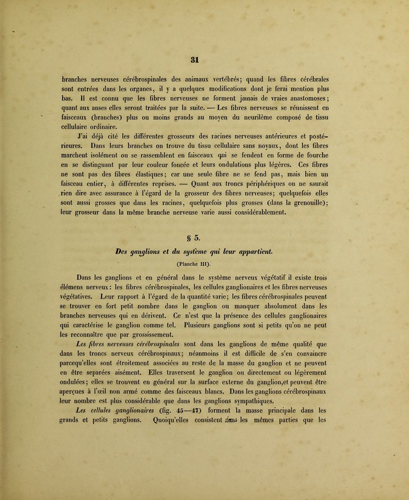 branches nerveuses cérébrospinales des animaux vertébrés; quand les fibres cérébrales sont entrées dans les organes, il y a quelques modifications dont je ferai mention plus bas. II est connu que les fibres nerveuses ne forment jamais de vraies anastomoses ; quant aux anses elles seront traitées par la suite. — Les fibres nerveuses se réunissent en faisceaux (branches) plus ou moins grands au moyen du neurilème composé de tissu cellulaire ordinaire. J’ai déjà cité les différentes grosseurs des racines nerveuses antérieures et posté- rieures. Dans leurs branches on trouve du tissu cellulaire sans noyaux, dont les fibres marchent isolément ou se rassemblent en faisceaux qui se fendent en forme de fourche en se distinguant par leur couleur foncée et leurs ondulations plus légères. Ces fibres ne sont pas des fibres élastiques ; car une seule fibre ne se fend pas, mais bien un faisceau entier, à différentes reprises. — Quant aux troncs périphériques on ne saurait rien dire avec assurance à l’égard de la grosseur des fibres nerveuses; quelquefois elles sont aussi grosses que dans les racines, quelquefois plus grosses (dans la grenouille); leur grosseur dans la même branche nerveuse varie aussi considérablement. § 5. Des gangliotis et du système gui leur appartient. (Planche III). Dans les ganglions et en général dans le système nerveux végétatif il existe trois élémens nerveux : les fibres cérébrospinales, les cellules ganglionaires et les fibres nerveuses végétatives. Leur rapport à l’égard de la quantité varie; les fibres cérébrospinales peuvent se trouver en fort petit nombre dans le ganglion ou manquer absolument dans les branches nerveuses qui en dérivent. Ce n’est que la présence des cellules ganglionaires qui caractérise le ganglion comme tel. Plusieurs ganglions sont si petits qu’on ne peut les reconnaître que par grossissement. Les fibres nerveuses cérébrospinales sont dans les ganglions de même qualité que dans les troncs nerveux cérébrospinaux; néanmoins il est difficile de s’en convaincre parcequ’elles sont étroitement associées au reste de la masse du ganglion et ne peuvent en être séparées aisément. Elles traversent le ganglion ou directement ou légèrement ondulées ; elles se trouvent en général sur la surface externe du ganglion,et peuvent être aperçues à l’œil non armé comme des faisceaux blancs. Dans les ganglions cérébrospinaux leur nombre est plus considérable que dans les ganglions sympathiques. Les cellules ganglionaires (fig. 45—47) forment la masse principale dans les grands et petits ganglions. Quoiqu’elles consistent dtan les mêmes parties que les
