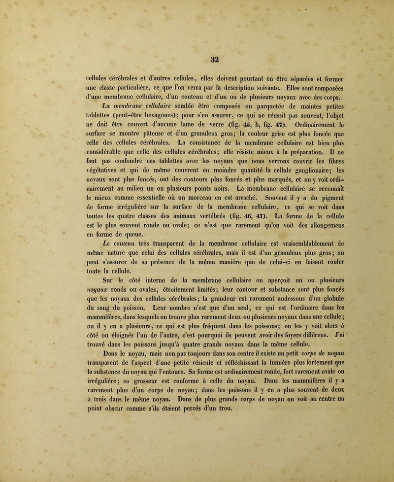 cellules cérébrales et d’autres cellules, elles doivent pourtant en être séparées et former une classe particulière, ce que l’on verra par la description suivante. Elles sont composées d’une membrane cellulaire, d’un contenu et d’un ou de plusieurs noyaux avec des corps. La membrane cellulaire semble être composée ou parquetée de maintes petites tablettes (peut-être hexagones); pour s’en assurer, ce qui ne réussit pas souvent, l’objet ne doit être couvert d’aucune lame de verre (fig. 45, b, fig. 47). Ordinairement la surface se montre pâteuse et d’un granuleux gros; la couleur grise est plus foncée que celle des cellules cérébrales. La consistance de la membrane cellulaire est bien plus considérable que celle des cellules cérébrales; elle résiste mieux à la préparation. Il ne faut pas confondre ces tablettes avec les noyaux que nous verrons couvrir les fibres légétatives et qui de même couvrent en moindre quantité la cellule ganglionaire; les noyaux sont plus foncés, ont des contours plus foncés et plus marqués, et on y voit ordi- nairement au milieu un ou plusieurs points noirs. La membrane cellulaire se reconnaît le mieux comme essentielle où un morceau en est arraché. Souvent il y a du pigment de forme irrégulière sur la surface de la membrane cellulaire, ce qui se voit dans toutes les quatre classes des animaux vertébrés (fig. 46, 47). La forme de la cellule est le plus souvent ronde ou ovale; ce n’est que rarement qu’on voit des allongemens en forme de queue. Le contenu très transparent de la membrane cellulaire est vraisemblablement de même nature que celui des cellules cérébrales, mais il est d’un granuleux plus gros; on peut s’assurer de sa présence de la même manière que de celui-ci en faisant rouler toute la cellule. Sur le côté interne de la membrane cellulaire on aperçoit un ou plusieurs noyaux ronds ou ovales, étroitement limités; leur contour et substance sont plus foncés que les noyaux des cellules cérébrales; la grandeur est rarement audessous d’un globule du sang du poisson. Leur nombre n’est que d’un seul, ce qui est l’ordinaire dans les mammifères, dans lesquels on trouve plus rarement deux ou plusieurs noyaux dans une cellule; ou il y en a plusieurs, ce qui est plus fréquent dans les poissons; on les y voit alors à côté ou éloignés l’un de l’autre, c’est pourquoi ils peuvent avoir des foyers différens. J’ai trouvé dans les poissons jusqu’à quatre grands noyaux dans la même cellule. Dans le noyau, mais non pas toujours dans son centre il existe un petit corps de noyau transparent de l’aspect d’une petite vésicule et réfléchissant la lumière plus fortement que la substance du noyau qui l'entoure. Sa forme est ordinairement ronde, fort rarement ovale ou irrégulière; sa grosseur est conforme à celle du noyau. Dans les mammifères il y a rarement plus d’un corps de noyau; dans les poissons il y en a plus souvent de deux à trois dans le même noyau. Dans de plus grands corps de noyau on voit au centre un point obscur comme s’ils étaient percés d’un trou.