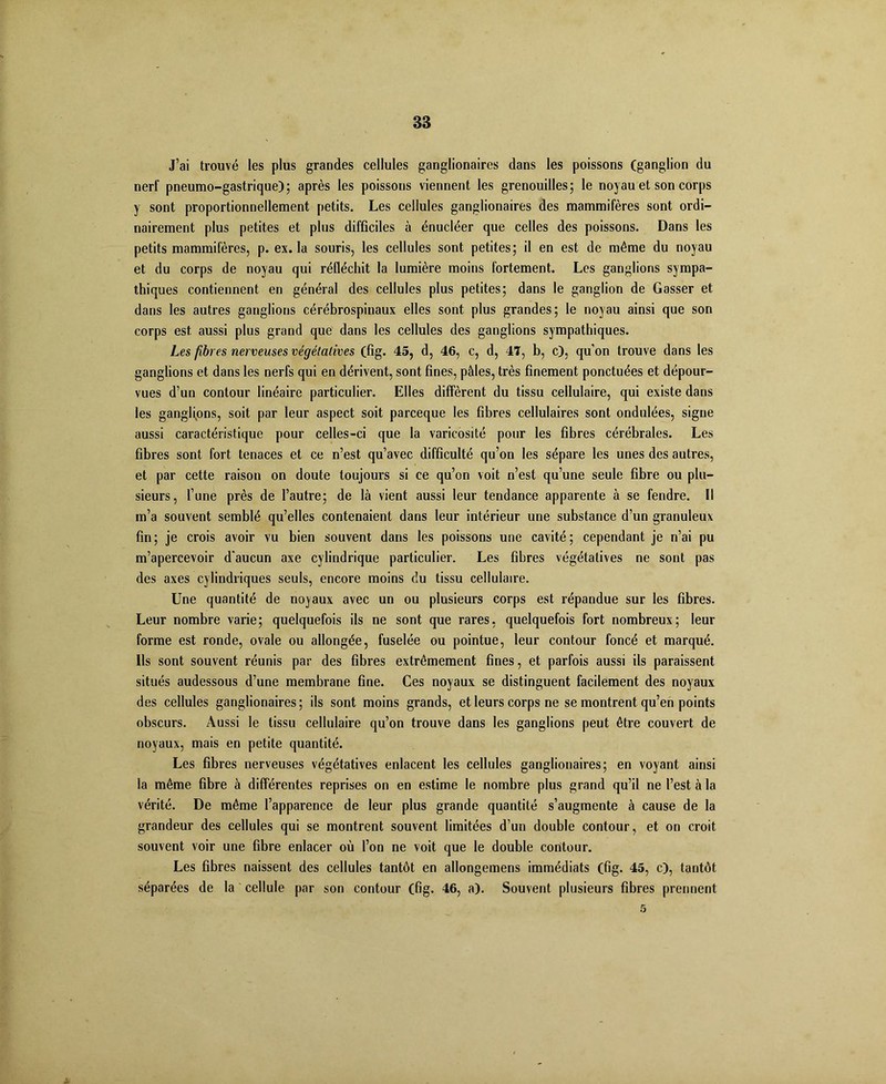 J’ai trouvé les plus grandes cellules ganglionaires dans les poissons (ganglion du nerf pneumo-gastrique); après les poissons viennent les grenouilles; le noyau et son corps y sont proportionnellement petits. Les cellules ganglionaires des mammifères sont ordi- nairement plus petites et plus difficiles à énucléer que celles des poissons. Dans les petits mammifères, p. ex. la souris, les cellules sont petites; il en est de même du noyau et du corps de noyau qui réfléchit la lumière moins fortement. Les ganglions sympa- thiques contiennent en général des cellules plus petites; dans le ganglion de Gasser et dans les autres ganglions cérébrospinaux elles sont plus grandes; le noyau ainsi que son corps est aussi plus grand que dans les cellules des ganglions sympathiques. Les fibres nerveuses végétatives (fig. 45, d, 46, c, d, 41, b, c), qu’on trouve dans les ganglions et dans les nerfs qui en dérivent, sont fines, pâles, très finement ponctuées et dépour- vues d’un contour linéaire particulier. Elles diffèrent du tissu cellulaire, qui existe dans les ganglipns, soit par leur aspect soit parceque les fibres cellulaires sont ondulées, signe aussi caractéristique pour celles-ci que la varicosité pour les fibres cérébrales. Les fibres sont fort tenaces et ce n’est qu’avec difficulté qu’on les sépare les unes des autres, et par cette raison on doute toujours si ce qu’on voit n’est qu’une seule fibre ou plu- sieurs, l’une près de l’autre; de là vient aussi leur tendance apparente à se fendre. Il m’a souvent semblé qu’elles contenaient dans leur intérieur une substance d’un granuleux fin; je crois avoir vu bien souvent dans les poissons une cavité; cependant je n’ai pu m’apercevoir d'aucun axe cylindrique particulier. Les fibres végétatives ne sont pas des axes cylindriques seuls, encore moins du tissu cellulaire. Une quantité de noyaux avec un ou plusieurs corps est répandue sur les fibres. Leur nombre varie; quelquefois ils ne sont que rares, quelquefois fort nombreux; leur forme est ronde, ovale ou allongée, fuselée ou pointue, leur contour foncé et marqué. Ils sont souvent réunis par des fibres extrêmement fines, et parfois aussi ils paraissent situés audessous d’une membrane fine. Ces noyaux se distinguent facilement des noyaux des cellules ganglionaires; ils sont moins grands, et leurs corps ne se montrent qu’en points obscurs. Aussi le tissu cellulaire qu’on trouve dans les ganglions peut être couvert de noyaux, mais en petite quantité. Les fibres nerveuses végétatives enlacent les cellules ganglionaires; en voyant ainsi la même fibre à différentes reprises on en estime le nombre plus grand qu’il ne l’est à la vérité. De même l’apparence de leur plus grande quantité s’augmente à cause de la grandeur des cellules qui se montrent souvent limitées d’un double contour, et on croit souvent voir une fibre enlacer où l’on ne voit que le double contour. Les fibres naissent des cellules tantôt en allongemens immédiats (fig. 45, c), tantôt séparées de la cellule par son contour (fig. 46, a). Souvent plusieurs fibres prennent 5