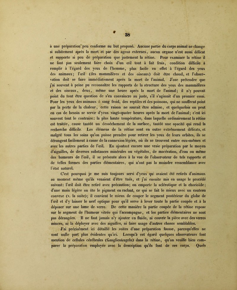 # 38 à une préparation peu conforme au but proposé. Aucune partie du corps animal ne change si subitement après la mort et par des agens externes, aucun organe n’est aussi délicat et supporte si peu de préparation que justement la rétine. Pour examiner la rétine il ne faut pas seulement faire choix d’un œil tout à fait frais, condition difficile à remplir à l’égard des yeux de l’homme, plus facile en effet à l’égard des yeux des animaux; l’œil (des mammifères et des oiseaux) doit être chaud, et l’obser- vation doit se faire immédiatement après la mort de l’animal. J’ose prétendre que j’ai souvent à peine pu reconnaître les rapports de la structure des yeux des mammifères et des oiseaux, deux, même une heure après la mort de l’animal; il n’y pouvait point du tout être question de s’en convaincre au juste, s’il s’agissait d’un premier essai. Pour les yeux des animaux t sang froid, des reptiles et des poissons, qui ne souffrent point par la perte de la chaleur, cette raison ne saurait être admise, et quelquefois on peut en cas de besoin se servir d’yeux vingt-quatre heures après la mort de l’animal ; c’est ici souvent tout le contraire: la plus haute température, dans laquelle ordinairement la rétine est traitée, cause tantôt un dessèchement de la surface, tantôt une opacité qui rend la recherche difficile. Les élémens de la rétine sont en outre extrêmement délicats, et malgré tous les soins qu’on puisse prendre pour retirer les yeux de leurs orbites, ils se dérangent facilement à cause de la connexion légère, où ils se trouvent entre eux-mêmes et avec les autres parties de l’œil. En ajoutant encore une vraie préparation par le moyen d’aiguilles, de diverses substances minérales ou végétales, de macération, d’eau ou même des humeurs de l’œil, il se présente alors à la vue de l’observateur de tels rapports et de telles formes des parties élémentaires, qui n’ont pas la moindre ressemblance avec l’état naturel. C’est pourquoi je me suis toujours servi d’yeux qui avaient été retirés d’animaux au moment même qu’ils venaient d’être tués, et j’ai ensuite mis en usage le procédé suivant: l’œil doit être retiré avec précaution; on emporte la sclérotique et la chorioïde; d’une main légère on ôte le pigment en raclant, ce qui se fait le mieux avec un couteau convexe (v. la suite); il convient le mieux de couper le segment postérieur du globe de l’œil et d’y laisser le nerf optique pour qu’il serve à lever toute la partie coupée et à la déposer sur une lame de verre. De cette manière la partie coupée de la rétine repose sur le segment de l’humeur vitrée qui l’accompagne, et les parties élémentaires ne sont pas dérangées. 11 ne faut jamais n’y ajouter un fluide, ni couvrir la pièce avec des verres minces, ni la déployer avec des aiguilles, ni faire usage d’autres choses semblables. J’ai précisément ici détaillé les suites d’une préparation fausse, parcequ’elles ne sont nulle part plus évidentes qu'ici. Lorsqu’à cet égard quelques observateurs font mention de cellules cérébrales (Ganglienkugeln) dans la rétine, qu’on veuille bien com- parer la préparation employée avec la description qu’ils font de ces corps. Quels