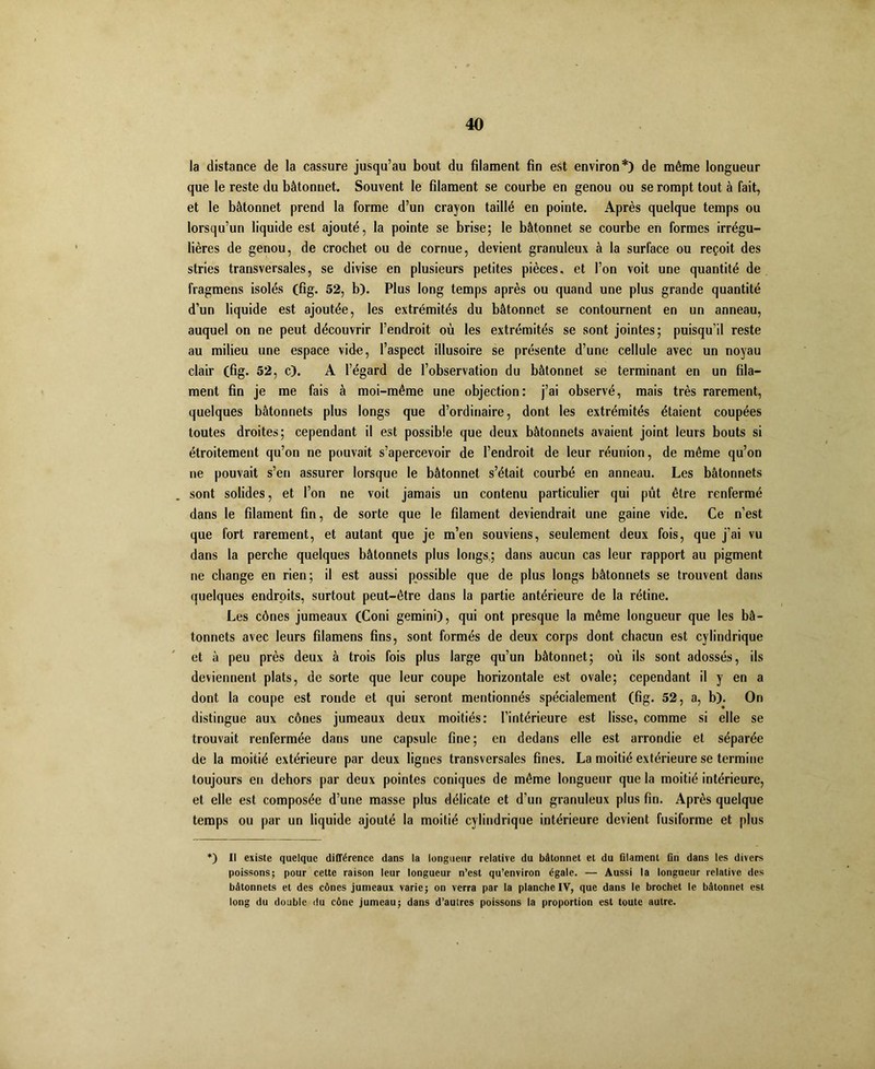 la distance de la cassure jusqu’au bout du fdament fin est environ*) de même longueur que le reste du bâtonnet. Souvent le filament se courbe en genou ou se rompt tout à fait, et le bâtonnet prend la forme d’un crayon taillé en pointe. Après quelque temps ou lorsqu’un liquide est ajouté, la pointe se brise; le bâtonnet se courbe en formes irrégu- lières de genou, de crochet ou de cornue, devient granuleux à la surface ou reçoit des stries transversales, se divise en plusieurs petites pièces, et l’on voit une quantité de fragmens isolés (fig. 52, b). Plus long temps après ou quand une plus grande quantité d’un liquide est ajoutée, les extrémités du bâtonnet se contournent en un anneau, auquel on ne peut découvrir l’endroit où les extrémités se sont jointes; puisqu’il reste au milieu une espace vide, l’aspect illusoire se présente d’une cellule avec un noyau clair (fig. 52, c). A l’égard de l’observation du bâtonnet se terminant en un fila- ment fin je me fais à moi-même une objection: j’ai observé, mais très rarement, quelques bâtonnets plus longs que d’ordinaire, dont les extrémités étaient coupées toutes droites; cependant il est possible que deux bâtonnets avaient joint leurs bouts si étroitement qu’on ne pouvait s’apercevoir de l’endroit de leur réunion, de même qu’on ne pouvait s’en assurer lorsque le bâtonnet s’était courbé en anneau. Les bâtonnets sont solides, et l’on ne voit jamais un contenu particulier qui pût être renfermé dans le filament fin, de sorte que le filament deviendrait une gaine vide. Ce n’est que fort rarement, et autant que je m’en souviens, seulement deux fois, que j'ai vu dans la perche quelques bâtonnets plus longs; dans aucun cas leur rapport au pigment ne change en rien; il est aussi possible que de plus longs bâtonnets se trouvent dans quelques endroits, surtout peut-être dans la partie antérieure de la rétine. Les cônes jumeaux (Coni gemini), qui ont presque la même longueur que les bâ- tonnets avec leurs fdamens fins, sont formés de deux corps dont chacun est cylindrique et à peu près deux à trois fois plus large qu’un bâtonnet; où ils sont adossés, ils deviennent plats, de sorte que leur coupe horizontale est ovale; cependant il y en a dont la coupe est ronde et qui seront mentionnés spécialement (fig. 52, a, b). On distingue aux cônes jumeaux deux moitiés: l’intérieure est lisse, comme si elle se trouvait renfermée dans une capsule fine; en dedans elle est arrondie et séparée de la moitié extérieure par deux lignes transversales fines. La moitié extérieure se termine toujours en dehors par deux pointes coniques de même longueur que la moitié intérieure, et elle est composée d’une masse plus délicate et d'un granuleux plus fin. Après quelque temps ou par un liquide ajouté la moitié cylindrique intérieure devient fusiforme et plus *) Il existe quelque différence dans la longueur relative du bâtonnet et du filament fin dans les divers poissons; pour cette raison leur longueur n’est qu’environ égale. — Aussi la longueur relative des bâtonnets et des cônes jumeaux varie; on verra par la planche IV, que dans le brochet le bâtonnet est long du double du cône jumeau; dans d’autres poissons la proportion est toute autre.