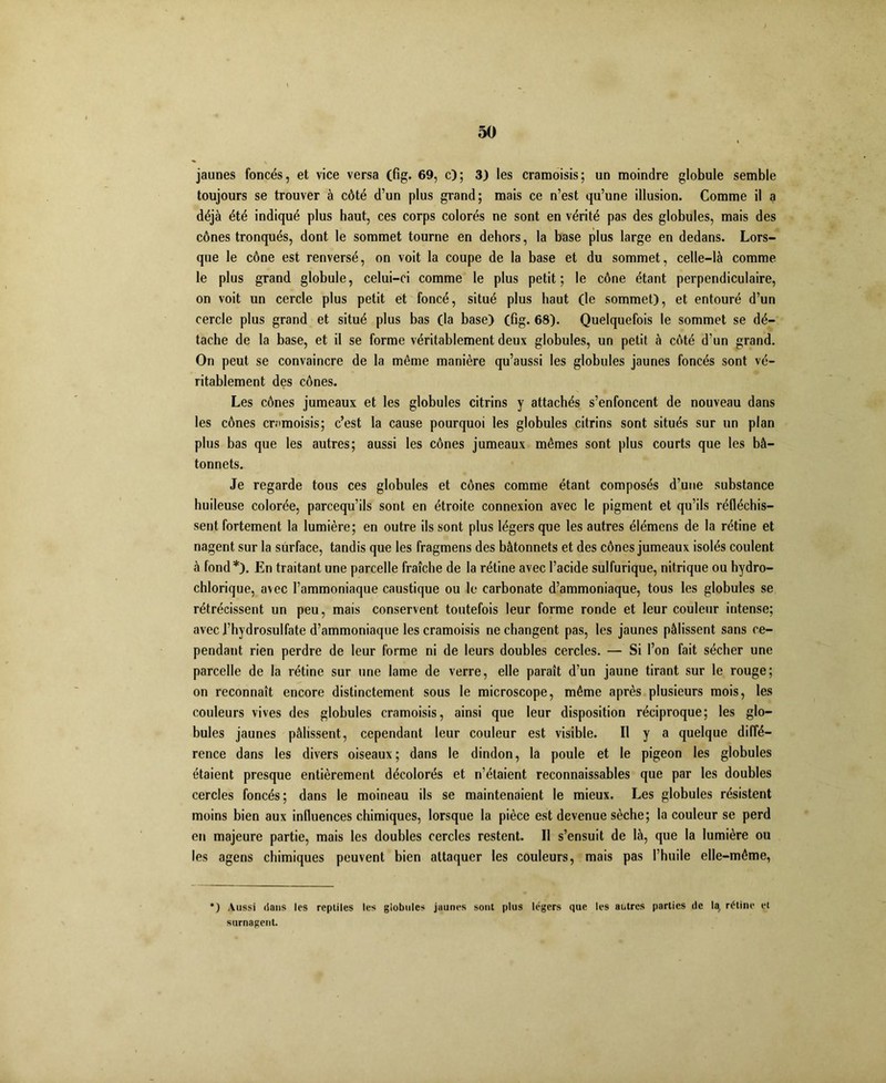 jaunes foncés, et vice versa (fig. 69, c); 3) les cramoisis; un moindre globule semble toujours se trouver à côté d’un plus grand; mais ce n’est qu’une illusion. Comme il a déjà été indiqué plus haut, ces corps colorés ne sont en vérité pas des globules, mais des cônes tronqués, dont le sommet tourne en dehors, la base plus large en dedans. Lors- que le cône est renversé, on voit la coupe de la base et du sommet, celle-là comme le plus grand globule, celui-ci comme le plus petit; le cône étant perpendiculaire, on voit un cercle plus petit et foncé, situé plus haut (le sommet), et entouré d’un cercle plus grand et situé plus bas (la base) (fig. 68). Quelquefois le sommet se dé- tache de la base, et il se forme véritablement deux globules, un petit à côté d’un grand. On peut se convaincre de la même manière qu’aussi les globules jaunes foncés sont vé- ritablement des cônes. Les cônes jumeaux et les globules citrins y attachés s’enfoncent de nouveau dans les cônes cramoisis; c’est la cause pourquoi les globules citrins sont situés sur un plan plus bas que les autres; aussi les cônes jumeaux mêmes sont plus courts que les bâ- tonnets. Je regarde tous ces globules et cônes comme étant composés d’une substance huileuse colorée, parcequ’ils sont en étroite connexion avec le pigment et qu’ils réfléchis- sent fortement la lumière; en outre ils sont plus légers que les autres élémens de la rétine et nagent sur la surface, tandis que les fragmens des bâtonnets et des cônes jumeaux isolés coulent à fond *). En traitant une parcelle fraîche de la rétine avec l’acide sulfurique, nitrique ou hydro- chlorique, avec l’ammoniaque caustique ou le carbonate d’ammoniaque, tous les globules se rétrécissent un peu, mais conservent toutefois leur forme ronde et leur couleur intense; avec l’hydrosulfate d’ammoniaque les cramoisis ne changent pas, les jaunes pâlissent sans ce- pendant rien perdre de leur forme ni de leurs doubles cercles. — Si l’on fait sécher une parcelle de la rétine sur une lame de verre, elle paraît d’un jaune tirant sur le rouge; on reconnaît encore distinctement sous le microscope, même après plusieurs mois, les couleurs vives des globules cramoisis, ainsi que leur disposition réciproque; les glo- bules jaunes pâlissent, cependant leur couleur est visible. Il y a quelque diffé- rence dans les divers oiseaux; dans le dindon, la poule et le pigeon les globules étaient presque entièrement décolorés et n’étaient reconnaissables que par les doubles cercles foncés; dans le moineau ils se maintenaient le mieux. Les globules résistent moins bien aux influences chimiques, lorsque la pièce est devenue sèche; la couleur se perd en majeure partie, mais les doubles cercles restent. Il s’ensuit de là, que la lumière ou les agens chimiques peuvent bien attaquer les couleurs, mais pas l’huile elle-même, *) Aussi dans les reptiles les globules jaunes sont plus légers que les autres parties de la, rétine et surnagent.