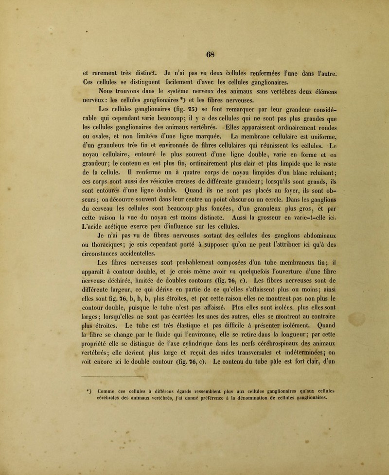 et rarement très distinct. Je n’ai pas vu deux cellules renfermées l’une dans l’autre. Ces cellules se distinguent facilement d’avec les cellules ganglionaires. Nous trouvons dans le système nerveux des animaux sans vertèbres deux élémens nerveux : les cellules ganglionaires *) et les fibres nerveuses. Les cellules ganglionaires (fig. 75) se font remarquer par leur grandeur considé- rable qui cependant varie beaucoup; il y a des cellules qui ne sont pas plus grandes que les cellules ganglionaires des animaux vertébrés. Elles apparaissent ordinairement rondes ou ovales, et non limitées d’une ligne marquée. La membrane cellulaire est uniforme, d’un granuleux très fin et environnée de fibres cellulaires qui réunissent les cellules. Le noyau cellulaire, entouré le plus souvent d’une ligne double, varie en forme et en grandeur; le contenu en est plus fin, ordinairement plus clair et plus limpide que le reste de la cellule. Il renferme un à quatre corps de noyau limpides d’un blanc reluisant; ces corps sont aussi des vésicules creuses de différente grandeur; lorsqu’ils sont grands, ils sont entourés d’une ligne double. Quand ils ne sont pas placés au foyer, ils sont ob- scurs; on découvre souvent dans leur centre un point obscur ou un cercle. Dans les ganglions du cerveau les cellules sont beaucoup plus foncées, d’un granuleux plus gros, et par cette raison la vue du noyau est moins distincte. Aussi la grosseur en varie-t-elle ici. L’acide acétique exerce peu d’influence sur les cellules. Je n’ai pas vu de fibres nerveuses sortant des cellules des ganglions abdominaux ou thoraciques; je suis cependant porté à supposer qu’on ne peut l’attribuer ici qu’à des circonstances accidentelles. Les fibres nerveuses sont probablement composées d’un tube membraneux fin; il apparaît à contour double, et je crois même avoir vu quelquefois l’ouverture d’une fibre nerveuse déchirée, limitée de doubles contours (fig. 76, e). Les fibres nerveuses sont de différente largeur, ce qui dérive en partie de ce qu’elles s’affaissent plus ou moins; ainsi elles sont fig. 76, b, b, b, plus étroites, et par cette raison elles ne montrent pas non plus le contour double, puisque le tube n’est pas affaissé. Plus elles sont isolées, plus elles sont larges ; lorsqu’elles ne sont pas écartées les unes des autres, elles se montrent au contraire plus étroites. Le tube est très élastique et pas difficile à présenter isolément. Quand la fibre se change par le fluide qui l’environne, elle se retire dans la longueur; par cette propriété elle se distingue de l’axe cylindrique dans les nerfs cérébrospinaux des animaux vertébrés; elle devient plus large et reçoit des rides transversales et indéterminées; on voit encore ici le double contour (fig. 76, c). Le contenu du tube pâle est fort clair, d’un *) Comme ces cellules à différons égards ressemblent plus aux cellules ganglionaires qu’aux cellules cérébrales des animaux vertébrés, j’ai donné préférence à la dénomination de cellules ganglionaires.