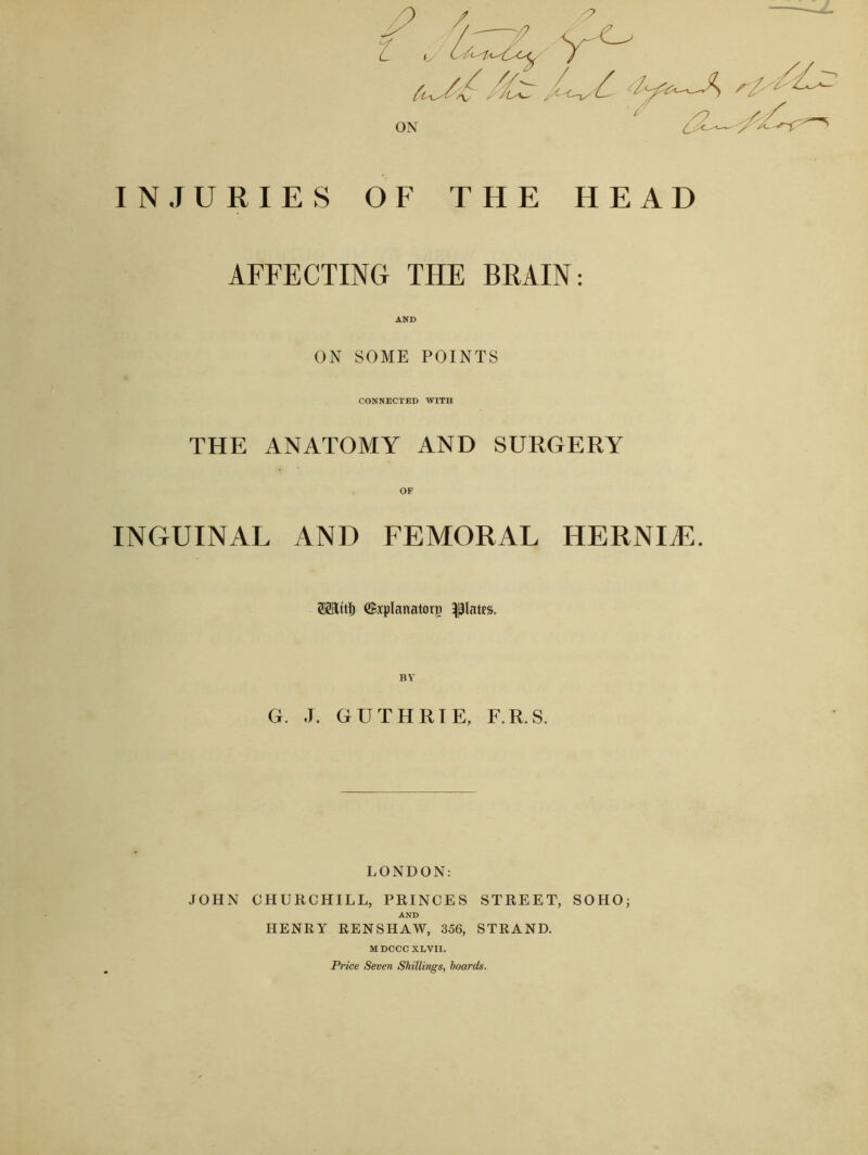 INJURIES OF THE HEAD AFFECTING THE BRAIN: AND ON SOME POINTS CONNECTED WITH THE ANATOMY AND SURGERY OF INGUINAL AND FEMORAL HERNIAL SSIttf) (Bxplanatorg plates. BY G. J. GUTHRIE, F.R.S. LONDON: JOHN CHURCHILL, PRINCES STREET, SOHO; AND HENRY RENSHAW, 356, STRAND. MDCCCXLVII. Price Seven Shillings, hoards.