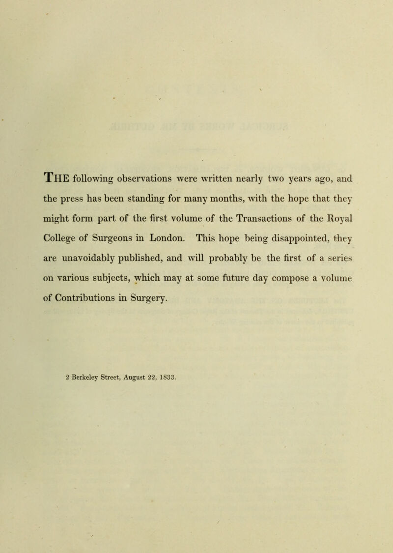 THE following observations were written nearly two years ago, and the press has been standing for many months, with the hope that they might form part of the first volume of the Transactions of the Royal College of Surgeons in London. This hope being disappointed, they are unavoidably published, and will probably be the first of a series on various subjects, which may at some future day compose a volume of Contributions in Surgery. 2 Berkeley Street, August 22, 1833. /