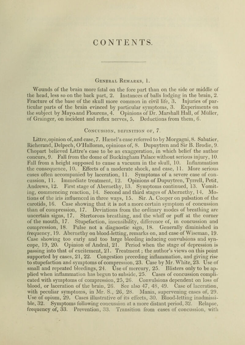 CONTENTS. General Remarks, 1. Wounds of the brain more fatal on the fore part than on the side or middle of the head, less so on the back part, 2. Instances of balls lodging in the brain, 2. Fracture of the base of the skull more common in civil life, 3. Injuries of par- ticular parts of the brain evinced by particular symptoms, 3. Experiments on the subject by Mayaand Flourens, 4. Opinions of Dr. Marshall Hall, of Muller, of Grainger, on incident and reflex nerves, 5. Deductions from them, 6. Concussion, definition of, 7. Littre,opinion of, and case, 7. Hamel’s case referred to by Morgagni, 8. Sabatier, Richerand, Delpech, O’Halloran, opinions of, 8. Dupuytren and Sir B. Brodie, 9. Chopart believed Littre’s case to be an exaggeration, in which belief the author concurs, 9. Fall from the dome of Buckingham Palace without serious injury, 10. Fall from a height supposed to cause a vacuum in the skull, 10. Inflammation the consequence, 10. Effects of a moderate shock, and case, 11. More serious cases often accompanied by laceration, 11. Symptoms of a severe case of con- cussion, 11. Immediate treatment, 12. Opinions of Dupuytren, Tyrrell, Petit, Andrews, 12. First stage of Abernethy, 13. Symptoms continued, 13. Vomit- ing, commencing reaction, 14. Second and third stages of Abernethy, 14. Mo- tions of the iris influenced in three ways, 15. Sir. A. Cooper on pulsation of the carotids, 16. Case showing that it is not a more certain symptom of concussion than of compression, 17. Deviations from the ordinary modes of breathing are uncertain signs, 17. Stertorous breathing, and the whiff or puff at the corner of the mouth, 17. Stupefaction, insensibility, difference of, in concussion and compression, 18. Pulse not a diagnostic sign, 18. Generally diminished in frequency, 19. Abernethy on blood-letting, remarks on, and case of Wiseman, 19. Case showing too early and too large bleeding inducing convulsions and syn- cope, 19, 20. Opinion of Andral, 21. Period when the stage of depression is passing into that of excitement, 21. Treatment; the author’s views on this point supported by cases, 21, 22. Congestion preceding inflammation, and giving rise to stupefaction and symptoms of compression, 23. Case by Mr. White, 23. Use of small and repeated bleedings, 24. Use of mercury, 25. Blisters only to be ap- plied when inflammation has begun to subside, 25. Cases of concussion compli- cated with symptoms of compression, 25, 26. Convulsions dependent on loss of blood, or laceration of the brain, 26. See also 47, 48, 49. Case of laceration, with peculiar symptoms, in Mr. S., 26, 28. Mania, supervening cases of, 29. Use of opium, 29. Cases illustrative of its effects, 30. Blood-letting inadmissi- ble, 32. Symptoms following concussion at a more distant period, 32. Relapse, frequency of, 33. Prevention, 33. Transition from cases of concussion, with