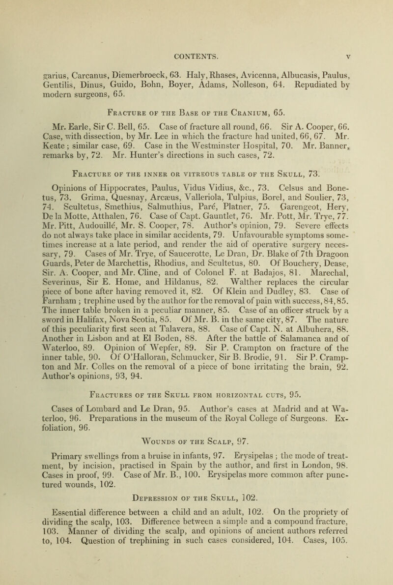 garius, Carcanns, Diemerbroeck, 63. Haly,Rhases, Avicenna, Albucasis, Paulus, Gentilis, Dinus, Guido, Bohn, Boyer, Adams, Nolleson, 64. Repudiated by modern surgeons, 65. Fracture of the Base of the Cranium, 65. Mr. Earle, Sir C. Bell, 65. Case of fracture all round, 66. Sir A. Cooper, 66. Case, with dissection, by Mr. Lee in which the fracture had united, 66, 67. Mr. Keate ; similar case, 69. Case in the Westminster Hospital, 70. Mr. Banner, remarks by, 72. Mr. Hunter’s directions in such cases, 72. Fracture of the inner or vitreous table of the Skull, 73. Opinions of Hippocrates, Paulus, Vidus Vidius, &c., 73. Celsus and Bone- tus, 73. Grima, Quesnay, Arcseus, Valleriola, Tulpius, Borel, and Soulier, 73, 74. Scultetus, Smethius, Salmuthius, Pare, Platner, 75. Garengeot, Hery, De la Motte, Atthalen, 76. Case of Capt. Gauntlet, 76. Mr. Pott, Mr. Trye, 77. Mr. Pitt, Audouille, Mr. S. Cooper, 78. Author’s opinion, 79. Severe effects do not always take place in similar accidents, 79. Unfavourable symptoms some- times increase at a late period, and render the aid of operative surgery neces- sary, 79. Cases of Mr. Trye, of Saucerotte, Le Dran, Dr. Blake of 7th Dragoon Guards, Peter de Marchettis, Rhodius, and Scultetus, 80. Of Bouchery, Dease, Sir. A. Cooper, and Mr. Cline, and of Colonel F. at Badajos, 81. Marechal, Severinus, Sir E. Home, and Hildanus, 82. Walther replaces the circular piece of bone after having removed it, 82. Of Klein and Dudley, 83. Case of Farnham ; trephine used by the author for the removal of pain with success, 84,85. The inner table broken in a peculiar manner, 85. Case of an officer struck by a sword in Halifax, Nova Scotia, 85. Of Mr. B. in the same city, 87. The nature of this peculiarity first seen at Talavera, 88. Case of Capt. N. at Albuhera, 88. Another in Lisbon and at El Boden, 88. After the battle of Salamanca and of Waterloo, 89. Opinion of Wepfer, 89. Sir P. Crampton on fracture of the inner table, 90. Of O’Halloran, Schmucker, Sir B. Brodie, 91. Sir P. Cramp- ton and Mr. Colles on the removal of a piece of bone irritating the brain, 92. Author’s opinions, 93, 94. Fractures of the Skull from horizontal cuts, 95. Cases of Lombard and Le Dran, 95. Author’s cases at Madrid and at Wa- terloo, 96. Preparations in the museum of the Royal College of Surgeons. Ex- foliation, 96. Wounds of the Scalp, 97. Primary swellings from a bruise in infants, 97. Erysipelas ; the mode of treat- ment, by incision, practised in Spain by the author, and first in London, 98. Cases in proof, 99. Case of Mr. B., 100. Erysipelas more common after punc- tured wounds, 102. Depression of the Skull, 102. Essential difference between a child and an adult, 102. On the propriety of dividing the scalp, 103. Difference between a simple and a compound fracture, 103. Manner of dividing the scalp, and opinions of ancient authors referred to, 104. Question of trephining in such cases considered, 104. Cases, 105.