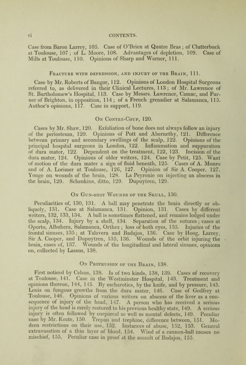 Case from Baron Larrey, 105. Case of O’Brien at Quatre Bras ; of Clutterbuck at Toulouse, 107; of L. Moore, 108. Advantages of depletion, 109. Case of Mills at Toulouse, 110. Opinions of Sharp and Warner, 111. Fracture with depression, and injury of the Brain, 111. Case by Mr. Roberts of Bangor, 112. Opinions of London Hospital Surgeons referred to, as delivered in their Clinical Lectures, 113; of Mr. Lawrence of St. Bartholomew’s Hospital, 113. Case by Messrs. Lawrence, Camac, and Fur- ner of Brighton, in opposition, 114; of a French grenadier at Salamanca, 115. Author’s opinions, 117. Case in support, 119. On Contre-Coup, 120. Cases by Mr. Shaw, 120. Exfoliation of bone does not always follow an injury of the periosteum, 120. Opinions of Pott and Abernethy, 121. Difference between primary and secondary swellings of the scalp, 122. Opinions of the principal hospital surgeons in London, 122. Inflammation and suppuration of dura mater, 122. Dependent on the treatment, 122, 123. Incision of the dura mater, 124. Opinions of older writers, 124. Case by Petit, 125. Want of motion of the dura mater a sign of fluid beneath, 125. Cases of A. Monro and of A. Lorimer at Toulouse, 126, 127. Opinion of Sir A. Cooper, 127. Yonge on wounds of the brain, 128. La Peyronie on injecting an abscess in the brain, 129. Schenkius, ditto, 129. Dupuytren, 129. On Gun-shot Wounds of the Skull, 130. Peculiarities of, 130, 131. A ball may penetrate the brain directly or ob- liquely, 131. Case at Salamanca, 131. Opinion, 131. Cases by different writers, 132, 133, 134. A ball is sometimes flattened, and remains lodged under the scalp, 134. Injury by a shell, 134. Separation of the sutures; cases at Oporto, Albuliera, Salamanca, Orthez ; loss of both eyes, 135. Injuries of the frontal sinuses, 135; at Talavera and Badajos, 136. Case by Hoog, Larrey, Sir A. Cooper, and Dupuytren, 135, 136. Wounds of the orbit injuring the « brain, cases of, 137. Wounds of the longitudinal and lateral sinuses, opinions on, collected by Lassus, 138. On Protrusion of the Brain, 138. First noticed by Celsus, 138. Is of two kinds, 138, 139. Cases of recovery at Toulouse, 141. Case in the Westminster Hospital, 143. Treatment and opinions thereon, 144, 145. By escharotics, by the knife, and by pressure, 145. Louis on fungous growths from the dura mater, 146. Case of Godfrey at Toulouse, 146. Opinions of various writers on abscess of the liver as a con- sequence of injury of the head, 147. A person who has received a serious injury of the head is rarely restored to his previous healthy state, 149. A serious injury is often followed by corporeal as well as mental defects, 149. Peculiar case by Mr. Keate, 150. Trepan and trephine, difference between, 151. Mo- dern restrictions on their use, 152. Instances of abuse, 152, 153. General extravasation of a thin layer of blood, 154. Wind of a cannon-ball causes no mischief, 155. Peculiar case in proof at the assault of Badajos, 155.