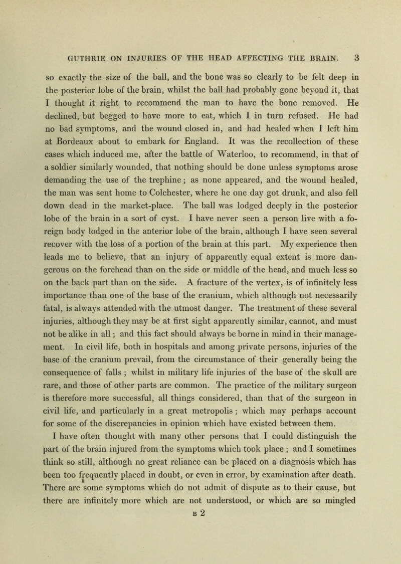 so exactly the size of the ball, and the bone was so clearly to be felt deep in the posterior lobe of the brain, whilst the ball had probably gone beyond it, that I thought it right to recommend the man to have the bone removed. He declined, but begged to have more to eat, which I in turn refused. He had no bad symptoms, and the wound closed in, and had healed when I left him at Bordeaux about to embark for England. It was the recollection of these cases which induced me, after the battle of Waterloo, to recommend, in that of a soldier similarly wounded, that nothing should be done unless symptoms arose demanding the use of the trephine; as none appeared, and the wound healed, the man was sent home to Colchester, where he one day got drunk, and also fell down dead in the market-place. The ball was lodged deeply in the posterior lobe of the brain in a sort of cyst. I have never seen a person live with a fo- reign body lodged in the anterior lobe of the brain, although I have seen several recover with the loss of a portion of the brain at this part. My experience then leads me to believe, that an injury of apparently equal extent is more dan- gerous on the forehead than on the side or middle of the head, and much less so on the back part than on the side. A fracture of the vertex, is of infinitely less importance than one of the base of the cranium, which although not necessarily fatal, is always attended with the utmost danger. The treatment of these several injuries, although they may be at first sight apparently similar, cannot, and must not be alike in all; and this fact should always be borne in mind in their manage- ment. In civil life, both in hospitals and among private persons, injuries of the base of the cranium prevail, from the circumstance of their generally being the consequence of falls ; whilst in military life injuries of the base of the skull are rare, and those of other parts are common. The practice of the military surgeon is therefore more successful, all things considered, than that of the surgeon in civil life, and particularly in a great metropolis; which may perhaps account for some of the discrepancies in opinion which have existed between them. I have often thought with many other persons that I could distinguish the part of the brain injured from the symptoms which took place ; and I sometimes think so still, although no great reliance can be placed on a diagnosis which has been too frequently placed in doubt, or even in error, by examination after death. There are some symptoms which do not admit of dispute as to their cause, but there are infinitely more which are not understood, or which are so mingled b 2