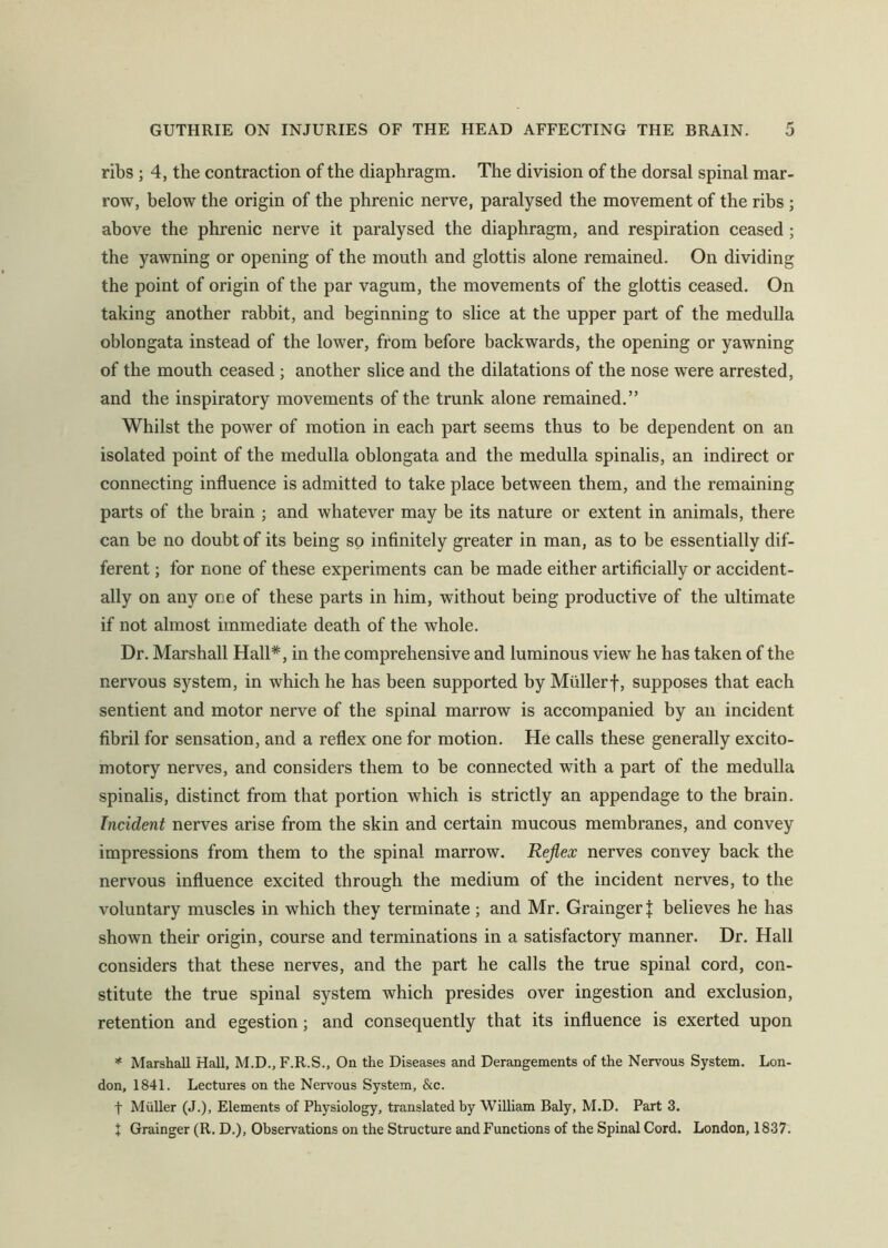 ribs ; 4, the contraction of the diaphragm. The division of the dorsal spinal mar- row, below the origin of the phrenic nerve, paralysed the movement of the ribs ; above the phrenic nerve it paralysed the diaphragm, and respiration ceased ; the yawning or opening of the mouth and glottis alone remained. On dividing the point of origin of the par vagum, the movements of the glottis ceased. On taking another rabbit, and beginning to slice at the upper part of the medulla oblongata instead of the lower, from before backwards, the opening or yawning of the mouth ceased ; another slice and the dilatations of the nose were arrested, and the inspiratory movements of the trunk alone remained.” Whilst the power of motion in each part seems thus to be dependent on an isolated point of the medulla oblongata and the medulla spinalis, an indirect or connecting influence is admitted to take place between them, and the remaining parts of the brain ; and whatever may be its nature or extent in animals, there can be no doubt of its being so infinitely greater in man, as to be essentially dif- ferent ; for none of these experiments can be made either artificially or accident- ally on any one of these parts in him, without being productive of the ultimate if not almost immediate death of the whole. Dr. Marshall Hall*, in the comprehensive and luminous view he has taken of the nervous system, in which he has been supported by Mullerf, supposes that each sentient and motor nerve of the spinal marrow is accompanied by an incident fibril for sensation, and a reflex one for motion. He calls these generally excito- motory nerves, and considers them to be connected with a part of the medulla spinalis, distinct from that portion which is strictly an appendage to the brain. Incident nerves arise from the skin and certain mucous membranes, and convey impressions from them to the spinal marrow. Reflex nerves convey back the nervous influence excited through the medium of the incident nerves, to the voluntary muscles in which they terminate; and Mr. Grainger! believes he has shown their origin, course and terminations in a satisfactory manner. Dr. Hall considers that these nerves, and the part he calls the true spinal cord, con- stitute the true spinal system which presides over ingestion and exclusion, retention and egestion; and consequently that its influence is exerted upon * Marshall Hall, M.D., F.R.S., On the Diseases and Derangements of the Nervous System. Lon- don, 1841. Lectures on the Nervous System, &c. f Muller (J.), Elements of Physiology, translated by 'William Baly, M.D. Part 3. X Grainger (R. D.), Observations on the Structure and Functions of the Spinal Cord. London, 1837.