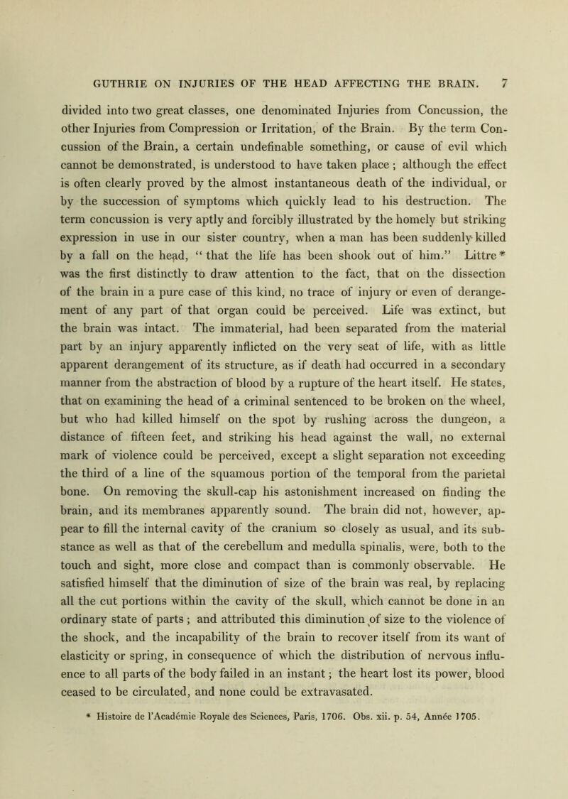 divided into two great classes, one denominated Injuries from Concussion, the other Injuries from Compression or Irritation, of the Brain. By the term Con- cussion of the Brain, a certain undefinable something, or cause of evil which cannot be demonstrated, is understood to have taken place ; although the effect is often clearly proved by the almost instantaneous death of the individual, or by the succession of symptoms which quickly lead to his destruction. The term concussion is very aptly and forcibly illustrated by the homely but striking expression in use in our sister country, when a man has been suddenly killed by a fall on the head, “ that the life has been shook out of him.” Littre * was the first distinctly to draw attention to the fact, that on the dissection of the brain in a pure case of this kind, no trace of injury or even of derange- ment of any part of that organ could be perceived. Life was extinct, but the brain was intact. The immaterial, had been separated from the material part by an injury apparently inflicted on the very seat of life, with as little apparent derangement of its structure, as if death had occurred in a secondary manner from the abstraction of blood by a rupture of the heart itself. He states, that on examining the head of a criminal sentenced to be broken on the wheel, but who had killed himself on the spot by rushing across the dungeon, a distance of fifteen feet, and striking his head against the wall, no external mark of violence could be perceived, except a slight separation not exceeding the third of a line of the squamous portion of the temporal from the parietal bone. On removing the skull-cap his astonishment increased on finding the brain, and its membranes apparently sound. The brain did not, however, ap- pear to fill the internal cavity of the cranium so closely as usual, and its sub- stance as well as that of the cerebellum and medulla spinalis, were, both to the touch and sight, more close and compact than is commonly observable. He satisfied himself that the diminution of size of the brain was real, by replacing all the cut portions within the cavity of the skull, which cannot be done in an ordinary state of parts ; and attributed this diminution of size to the violence of the shock, and the incapability of the brain to recover itself from its want of elasticity or spring, in consequence of which the distribution of nervous influ- ence to all parts of the body failed in an instant; the heart lost its power, blood ceased to be circulated, and none could be extravasated. * Histoire de l’Academie Royale des Sciences, Paris, 1706. Obs. xii. p. 54, Annee 1705.