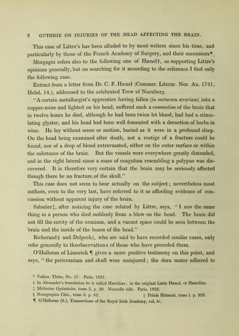 This case of Littre’s has been alluded to by most writers since his time, and particularly by those of the French Academy of Surgery, and their successors* * * §. Morgagni refers also to the following one of Hsenelf, as supporting Littre’s opinions generally, but on searching for it according to the reference I find only the following case. Extract from a letter from Dr. C. F. Hsenel (Commer. Literar. Nor. An. 1741, Hebd. 14.), addressed to the celebrated Trew of Nurnberg. “A certain metallurgist’s apprentice having fallen (in secturam arariam) into a copper-mine and lighted on his head, suffered such a commotion of the brain that in twelve hours he died, although he had been twice let blood, had had a stimu- lating glyster, and his head had been well fomented with a decoction of herbs in wine. He lay without sense or motion, buried as it were in a profound sleep. On the head being examined after death, not a vestige of a fracture could be found, nor of a drop of blood extravasated, either on the outer surface or within the substance of the brain. But the vessels were everywhere greatly distended, and in the right lateral sinus a mass of coagulum resembling a polypus was dis- covered. It is therefore very certain that the brain may be seriously affected though there be no fracture.of the skull.” This case does not seem to bear actually on the subject; nevertheless most authors, even to the very last, have referred to it as affording evidence of con- cussion without apparent injury of the brain. SabatierJ, after noticing the case related by Littre, says, “I saw the same thing in a person who died suddenly from a blow on the head. The brain did not fill the cavity of the cranium, and a vacant space could be seen between the brain and the inside of the bones of the head.” Richerand§ and Delpech||, who are said to have recorded similar cases, only refer generally to theobservations of those who have preceded them. O’Halloran of Limerick gives a more positive testimony on this point, and says, “the pericranium and skull were uninjured; the dura mater adhered to * Valher, Th6se, No. 57. Paris, 1827. t In Alexander’s translation he is called Hsevelius ; in the original Latin Haenel, or Haenelius. + Medecine Operatoire, tome ii. p. 20. Nouvelle edit. Paris, 1822. § Nosographie Chir., tome ii. p. 62. || Precis Element, tome i. p. 328. O Halloran (S.), Transactions of the Royal Irish Academy, vol. iv.