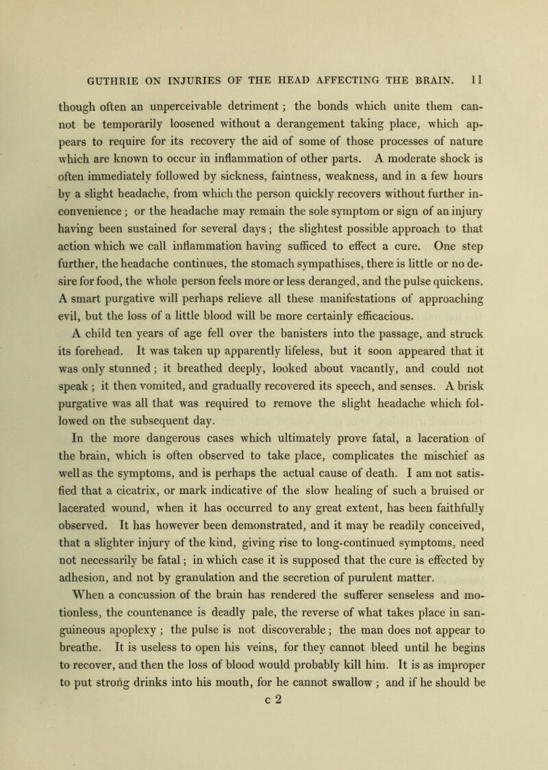 though often an unperceivable detriment ; the bonds which unite them can- not be temporarily loosened without a derangement taking place, which ap- pears to require for its recovery the aid of some of those processes of nature which are known to occur in inflammation of other parts. A moderate shock is often immediately followed by sickness, faintness, weakness, and in a few hours by a slight headache, from which the person quickly recovers without further in- convenience ; or the headache may remain the sole symptom or sign of an injury having been sustained for several days; the slightest possible approach to that action which we call inflammation having sufficed to effect a cure. One step further, the headache continues, the stomach sympathises, there is little or no de- sire for food, the whole person feels more or less deranged, and the pulse quickens. A smart purgative will perhaps relieve all these manifestations of approaching evil, but the loss of a little blood will be more certainly efficacious. A child ten years of age fell over the banisters into the passage, and struck its forehead. It was taken up apparently lifeless, but it soon appeared that it was only stunned; it breathed deeply, looked about vacantly, and could not speak ; it then vomited, and gradually recovered its speech, and senses. A brisk purgative was all that was required to remove the slight headache which fol- lowed on the subsequent day. In the more dangerous cases which ultimately prove fatal, a laceration of the brain, which is often observed to take place, complicates the mischief as well as the symptoms, and is perhaps the actual cause of death. I am not satis- fied that a cicatrix, or mark indicative of the slow healing of such a bruised or lacerated wound, when it has occurred to any great extent, has been faithfully observed. It has however been demonstrated, and it may be readily conceived, that a slighter injury of the kind, giving rise to long-continued symptoms, need not necessarily be fatal; in which case it is supposed that the cure is effected by adhesion, and not by granulation and the secretion of purulent matter. When a concussion of the brain has rendered the sufferer senseless and mo- tionless, the countenance is deadly pale, the reverse of what takes place in san- guineous apoplexy ; the pulse is not discoverable ; the man does not appear to breathe. It is useless to open his veins, for they cannot bleed until he begins to recover, and then the loss of blood would probably kill him. It is as improper to put strong drinks into his mouth, for he cannot swallow ; and if he should be c 2