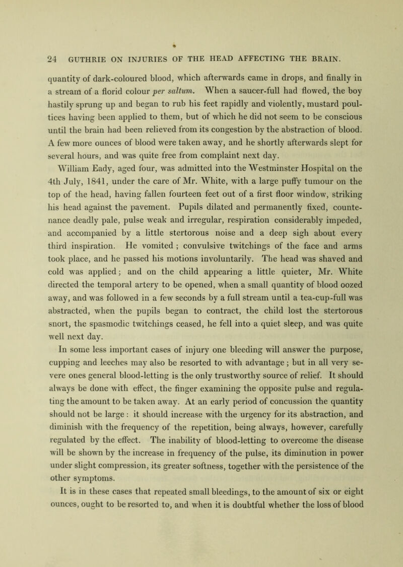 quantity of dark-coloured blood, which afterwards came in drops, and finally in a stream of a florid colour per saltum. When a saucer-full had flowed, the boy hastily sprung up and began to rub his feet rapidly and violently, mustard poul- tices having been applied to them, but of which he did not seem to be conscious until the brain had been relieved from its congestion by the abstraction of blood. A few more ounces of blood were taken away, and he shortly afterwards slept for several hours, and was quite free from complaint next day. William Eady, aged four, was admitted into the Westminster Hospital on the 4th July, 1841, under the care of Mr. White, with a large puffy tumour on the top of the head, having fallen fourteen feet out of a first floor window, striking his head against the pavement. Pupils dilated and permanently fixed, counte- nance deadly pale, pulse weak and irregular, respiration considerably impeded, and accompanied by a little stertorous noise and a deep sigh about every third inspiration. He vomited ; convulsive twitchings of the face and arms took place, and he passed his motions involuntarily. The head was shaved and cold was applied; and on the child appearing a little quieter, Mr. White directed the temporal artery to be opened, when a small quantity of blood oozed away, and was followed in a few seconds by a full stream until a tea-cup-full was abstracted, when the pupils began to contract, the child lost the stertorous snort, the spasmodic twitchings ceased, he fell into a quiet sleep, and was quite well next day. In some less important cases of injury one bleeding will answer the purpose, cupping and leeches may also be resorted to with advantage; but in all very se- vere ones general blood-letting is the only trustworthy source of relief. It should always be done with effect, the finger examining the opposite pulse and regula- ting the amount to be taken away. At an early period of concussion the quantity should not be large : it should increase with the urgency for its abstraction, and diminish with the frequency of the repetition, being always, however, carefully regulated by the effect. The inability of blood-letting to overcome the disease will be shown by the increase in frequency of the pulse, its diminution in power under slight compression, its greater softness, together with the persistence of the other symptoms. It is in these cases that repeated small bleedings, to the amount of six or eight ounces, ought to he resorted to, and when it is doubtful whether the loss of blood