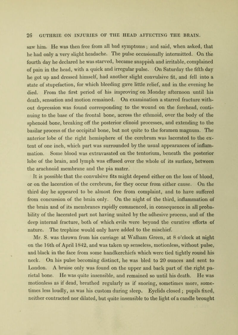 saw him. He was then free from all bad symptoms; and said, when asked, that he had only a very slight headache. The pulse occasionally intermitted. On the fourth day he declared he was starved, became snappish and irritable, complained of pain in the head, with a quick and irregular pulse. On Saturday the fifth day he got up and dressed himself, had another slight convulsive fit, and fell into a state of stupefaction, for which bleeding gave little relief, and in the evening he died. From the first period of his improving on Monday afternoon until his death, sensation and motion remained. On examination a starred fracture with- out depression was found corresponding to the wound on the forehead, conti- nuing to the base of the frontal bone, across the ethmoid, over the body of the sphenoid bone, breaking off the posterior clinoid processes, and extending to the basilar process of the occipital bone, but not quite to the foramen magnum. The anterior lobe of the right hemisphere of the cerebrum was lacerated to the ex- tent of one inch, which part was surrounded by the usual appearances of inflam- mation. Some blood was extravasated on the tentorium, beneath the posterior lobe of the brain, and lymph was effused over the whole of its surface, between the arachnoid membrane and the pia mater. It is possible that the convulsive fits might depend either on the loss of blood, or on the laceration of the cerebrum, for they occur from either cause. On the third day he appeared to be almost free from complaint, and to have suffered from concussion of the brain only. On the night of the third, inflammation of the brain and of its membranes rapidly commenced, in consequence in all proba- bility of the lacerated part not having united by the adhesive process, and of the deep internal fracture, both of which evils were beyond the curative efforts of nature. The trephine would only have added to the mischief. Mr. S. was thrown from his carriage at Walham Green, at 8 o’clock at night on the 16th of April 1842, and was taken up senseless, motionless, without pulse, and black in the face from some handkerchiefs which were tied tightly round his neck. On his pulse becoming distinct, he was bled to 20 ounces and sent to London. A bruise only was found on the upper and back part of the right pa- rietal bone. He was quite insensible, and remained so until his death. He was motionless as if dead, breathed regularly as if snoring, sometimes more, some- times less loudly, as was his custom during sleep. Eyelids closed ; pupils fixed, neither contracted nor dilated, but quite insensible to the light of a candle brought