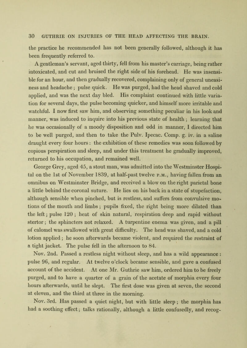 the practice he recommended has not been generally followed, although it has been frequently referred to. A gentleman’s servant, aged thirty, fell from his master’s carriage, being rather intoxicated, and cut and bruised the right side of his forehead. He was insensi- ble for an hour, and then gradually recovered, complaining only of general uneasi- ness and headache ; pulse quick. He was purged, had the head shaved and cold applied, and was the next day bled. His complaint continued with little varia- tion for several days, the pulse becoming quicker, and himself more irritable and watchful. I now first saw him, and observing something peculiar in his look and manner, was induced to inquire into his previous state of health ; learning that he was occasionally of a moody disposition and odd in manner, I directed him to be well purged, and then to take the Pulv. Ipecac. Comp. g. iv. in a saline draught every four hours : the exhibition of these remedies was soon followed by copious perspiration and sleep, and under this treatment he gradually improved, returned to his occupation, and remained well. George Grey, aged 45, a stout man, was admitted into the Westminster Hospi- tal on the 1st of November 1839, at half-past twelve p.m., having fallen from an omnibus on Westminster Bridge, and received a blow on the right parietal bone a little behind the coronal suture. He lies on his back in a state of stupefaction, although sensible when pinched, but is restless, and suffers from convulsive mo- tions of the mouth and limbs; pupils fixed, the right being more dilated than the left; pulse 120 ; heat of skin natural, respiration deep and rapid without stertor; the sphincters not relaxed. A turpentine enema was given, and a pill of calomel was swallowed with great difficulty. The head was shaved, and a cold iotion applied; he soon afterwards became violent, and required the restraint of a tight jacket. The pulse fell in the afternoon to 84. Nov. 2nd. Passed a restless night without sleep, and has a wild appearance : pulse 96, and regular. At twelve o’clock became sensible, and gave a confused account of the accident. At one Mr. Guthrie saw him, ordered him to be freely purged, and to have a quarter of a grain of the acetate of morphia every four hours afterwards, until he slept. The first dose was given at seven, the second at eleven, and the third at three in the morning. Nov. 3rd. Has passed a quiet night, but with little sleep; the morphia has had a soothing effect; talks rationally, although a little confusedly, and recog-