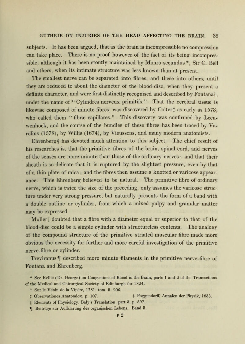 subjects. It has been argued, that as the brain is incompressible no compression can take place. There is no proof however of the fact of its being incompres- sible, although it has been stoutly maintained by Monro secundus*, Sir C. Bell and others, when its intimate structure was less known than at present. The smallest nerve can be separated into fibres, and these into others, until they are reduced to about the diameter of the blood-disc, when they present a definite character, and were first distinctly recognised and described by Fontanaf, under the name of “ Cylindres nerveux primitifs.” That the cerebral tissue is likewise composed of minute fibres, was discovered by CoiterJ as early as 1573, who called them “ fibrse capillares.” This discovery was confirmed by Leeu- wenhoek, and the course of the bundles of these fibres has been traced by Va- rolius (1578), by Willis (1674), by Vieussens, and many modern anatomists. Ehrenberg § has devoted much attention to this subject. The chief result of his researches is, that the primitive fibres of the brain, spinal cord, and nerves of the senses are more minute than those of the ordinary nerves ; and that their sheath is so delicate that it is ruptured by the slightest pressure, even by that of a thin plate of mica ; and the fibres then assume a knotted or varicose appear- ance. This Ehrenberg believed to be natural. The primitive fibre of ordinary nerve, which is twice the size of the preceding, only assumes the varicose struc- ture under very strong pressure, but naturally presents the form of a band with a double outline or cylinder, from which a mixed pulpy and granular matter may be expressed. Muller || doubted that a fibre with a diameter equal or superior to that of the blood-disc could be a simple cylinder with structureless contents. The analogy of the compound structure of the primitive striated muscular fibre made more obvious the necessity for further and more careful investigation of the primitive nerve-fibre or cylinder. Treviranus described more minute filaments in the primitive nerve-fibre of Fontana and Ehrenberg. * See Kellie (Dr. George) on Congestions of Blood in the Brain, parts 1 and 2 of the Transactions of the Medical and Chirurgical Society of Edinburgh for 1824. t Sur le Venin de la Vipere, 1781. tom. ii. 206. X Observationes Anatomicae, p. 107. § Poggendorff, Annalen der Physik, 1833. || Elements of Physiology, Baly’s Translation, part 3, p. 597. Beitriige zur Aufklarung des organischen Lebens. Band ii. F 2