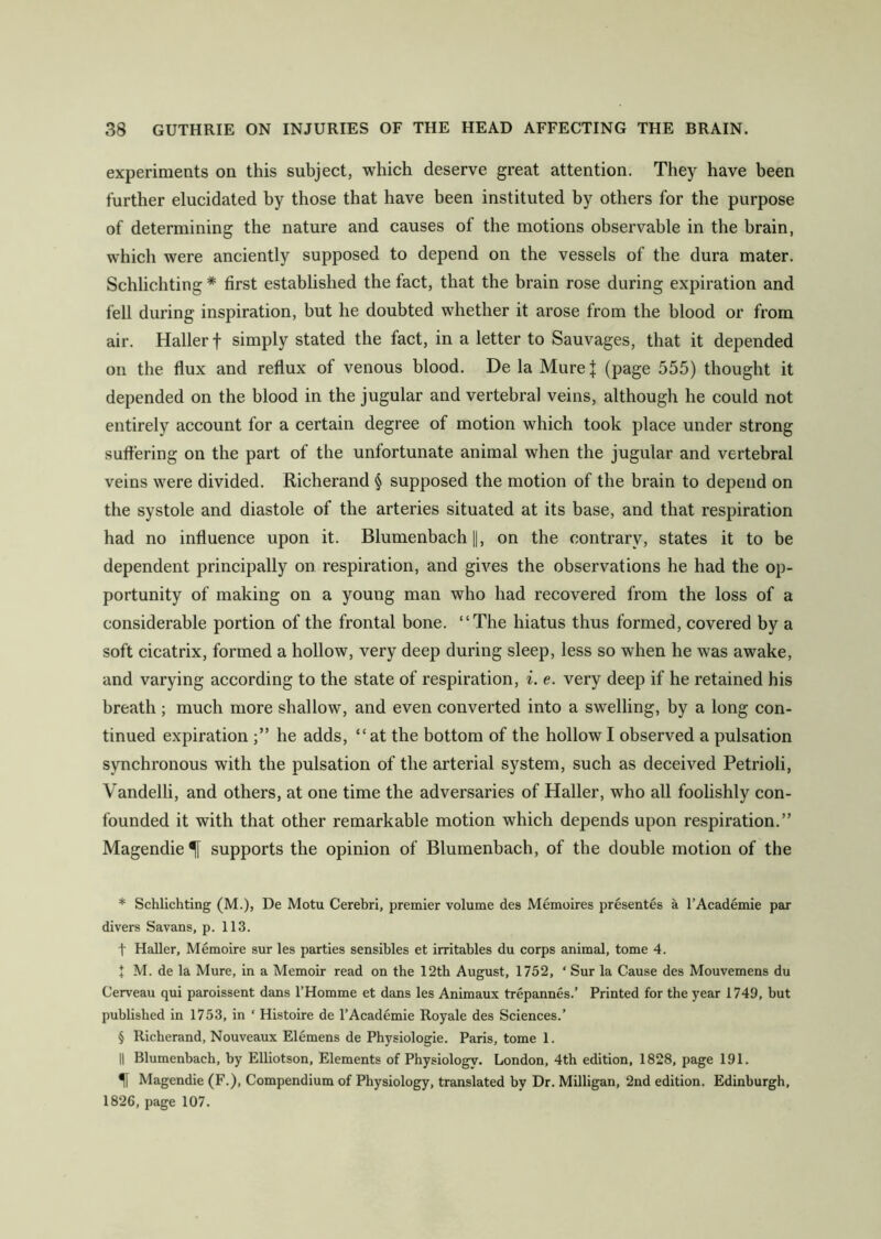 experiments on this subject, which deserve great attention. They have been further elucidated by those that have been instituted by others for the purpose of determining the nature and causes of the motions observable in the brain, which were anciently supposed to depend on the vessels of the dura mater. Schlichting * * * § first established the fact, that the brain rose during expiration and fell during inspiration, but he doubted whether it arose from the blood or from air. Haller f simply stated the fact, in a letter to Sauvages, that it depended on the flux and reflux of venous blood. De la Mure J (page 555) thought it depended on the blood in the jugular and vertebral veins, although he could not entirely account for a certain degree of motion which took place under strong suffering on the part of the unfortunate animal when the jugular and vertebral veins were divided. Richerand § supposed the motion of the brain to depend on the systole and diastole of the arteries situated at its base, and that respiration had no influence upon it. Blumenbach ||, on the contrary, states it to be dependent principally on respiration, and gives the observations he had the op- portunity of making on a young man who had recovered from the loss of a considerable portion of the frontal bone. “The hiatus thus formed, covered by a soft cicatrix, formed a hollow, very deep during sleep, less so when he was awake, and varying according to the state of respiration, i. e. very deep if he retained his breath ; much more shallow, and even converted into a swelling, by a long con- tinued expiration he adds, “at the bottom of the hollow I observed a pulsation synchronous with the pulsation of the arterial system, such as deceived Petrioli, Vandelli, and others, at one time the adversaries of Haller, who all foolishly con- founded it with that other remarkable motion which depends upon respiration.” Magendie^[ supports the opinion of Blumenbach, of the double motion of the * Schlichting (M.), De Motu Cerebri, premier volume des Memoires presentes a l’Academie par divers Savans, p. 113. t Haller, Memoire sur les parties sensibles et irritables du corps animal, tome 4. I M. de la Mure, in a Memoir read on the 12th August, 1752, * Sur la Cause des Mouvemens du Cerveau qui paroissent dans l’Homme et dans les Animaux trepannes.’ Printed for the year 1749, but published in 1753, in ‘ Histoire de l’Academie Royale des Sciences.’ § Richerand, Nouveaux Elemens de Physiologie. Paris, tome 1. || Blumenbach, by Elliotson, Elements of Physiology. London, 4th edition, 1828, page 191. H Magendie (F.), Compendium of Physiology, translated by Dr. Milligan, 2nd edition. Edinburgh, 1826, page 107.