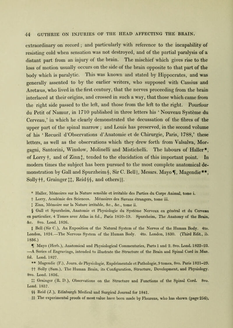 extraordinary on record; and particularly with reference to the incapability of resisting cold when sensation was not destroyed, and of the partial paralysis of a distant part from an injury of the brain. The mischief which gives rise to the loss of motion usually occurs on the side of the brain opposite to that part of the body which is paralytic. This was known and stated by Hippocrates, and was generally assented to by the earlier writers, who supposed with Cassius and Aretaeus, who lived in the first century, that the nerves proceeding from the brain interlaced at their origins, and crossed in such a way, that those which came from the right side passed to the left, and those from the left to the right. Pourfour du Petit of Namur, in 1710 published in three letters his 1 Nouveau Syst&me du Cerveau,’ in which he clearly demonstrated the decussation of the fibres of the upper part of the spinal marrow ; and Louis has preserved, in the second volume of his ‘ Recueil d’Observations d’Anatomie et de Chirurgie, Paris, 1788,’ these letters, as well as the observations which they drew forth from Valsalva, Mor- gagni, Santorini, Winslow, Molinelli and Mistichelli. The labours of Haller* * * §, of Lorry f, and of Zinnj, tended to the elucidation of this important point. In modern times the subject has been pursued to the most complete anatomical de- monstration by Gall and Spurzheim§, Sir C. Bell(|, Messrs. Mayo^f, Magendie** * * §§, Sollyff, Grainger Reid§§, and others ||||. * Haller, Memoires sur la Nature sensible et irritable des Parties du Corps Animal, tome i. f Lorry, Academie des Sciences. Memoires des Savans etrangers, tome iii. t Zinn, Mdmoire sur la Nature irritable, &c., &c., tome ii. § Gall et Spurzheim, Anatomie et Physiologie du Systbme Nerveux en general et du Cerveau en particulier, 4 Tomes avec Atlas in fol., Paris 1810-19. Spurzheim, The Anatomy of the Brain, &c. 8vo. Lond. 1826. | Bell (Sir C.), An Exposition of the Natural System of the Nerves of the Human Body. 4to. London, 1824.—The Nervous System of the Human Body. 4to. London, 1830. (Third Edit., ib. 1836.) Mayo (Herb.), Anatomical and Physiological Commentaries, Parts 1 and 2. 8vo. Lond. 1822-23. —A Series of Engravings, intended to illustrate the Structure of the Brain and Spinal Cord in Man. fol. Lond. 1827. ** Magendie (F.), Journ. de Physiologie, Experimentale et Pathologie, 9 tomes, 8vo. Paris 1821—29. ft Solly (Sam.), The Human Brain, its Configuration, Structure, Development, and Physiology. 8vo. Lond. 1836. ft Grainger (R. D.), Observations on the Structure and Functions of the Spinal Cord. 8vo. Lond. 1837. §§ Reid (J.), Edinburgh Medical and Surgical Journal for 1841. HU The experimental proofs of most value have been made by Flourens, who has shown (page 256),