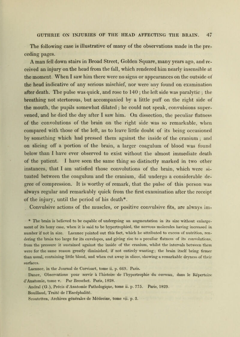 The following case is illustrative of many of the observations made in the pre- ceding pages. A man fell down stairs in Broad Street, Golden Square, many years ago, and re- ceived an injury on the head from the fall, which rendered him nearly insensible at the moment. When I saw him there were no signs or appearances on the outside of the head indicative of any serious mischief, nor were any found on examination after death. The pulse was quick, and rose to 140 ; the left side was paralytic ; the breathing not stertorous, but accompanied by a little puff on the right side of the mouth, the pupils somewhat dilated; he could not speak, convulsions super- vened, and he died the day after I saw him. On dissection, the peculiar flatness of the convolutions of the brain on the right side was so remarkable, when compared with those of the left, as to leave little doubt of its being occasioned by something which had pressed them against the inside of the cranium ; and on slicing off a portion of the brain, a larger coagulum of blood was found below than I have ever observed to exist without the almost immediate death of the patient. I have seen the same thing so distinctly marked in two other instances, that I am satisfied those convolutions of the brain, which were si- tuated between the coagulum and the cranium, did undergo a considerable de- gree of compression. It is worthy of remark, that the pulse of this person was always regular and remarkably quick from the first examination after the receipt of the injury, until the period of his death*. Convulsive actions of the muscles, or positive convulsive fits, are always im- * The brain is believed to be capable of undergoing an augmentation in its size without enlarge- ment of its bony case, when it is said to be hypertrophied, the nervous molecules having increased in number if not in size. Laennec pointed out this fact, which he attributed to excess of nutrition, ren- dering the brain too large for its envelopes, and giving rise to a peculiar flatness of its convolutions, from the pressure it sustained against the inside of the cranium, whilst the intervals between them were for the same reason greatly diminished, if not entirely wanting; the brain itself being firmer than usual, containing little blood, and when cut away in slices, showing a remarkable dryness of their surfaces. Laennec, in the Journal de Corvisart, tome ii. p. 669. Paris. Dance, Observations pour servir a l’histoire de l’hypertrophie du cerveau, dans le Repertoire d’Anatomie, tome v. Par Breschet. Paris, 1828. Andral (G.), Precis d’Anatomie Pathologique, tome ii. p. 775. Paris, 1829. Bouillaud, Traite de l’Encephalite. Scoutetten, Archives generates de Medecine, tome vji. p. 3.