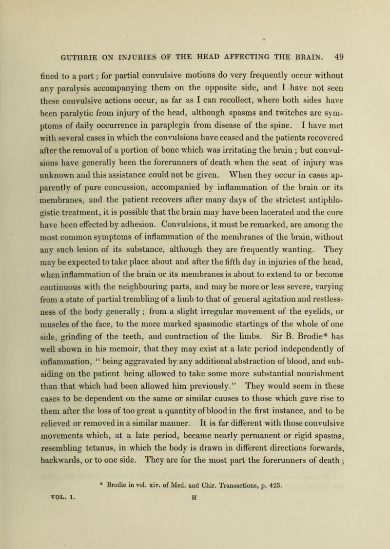 fined to a part; for partial convulsive motions do very frequently occur without any paralysis accompanying them on the opposite side, and I have not seen these convulsive actions occur, as far as I can recollect, where both sides have been paralytic from injury of the head, although spasms and twitches are sym- ptoms of daily occurrence in paraplegia from disease of the spine. I have met with several cases in which the convulsions have ceased and the patients recovered after the removal of a portion of bone which was irritating the brain ; but convul- sions have generally been the forerunners of death when the seat of injury was unknown and this assistance could not be given. When they occur in cases ap- parently of pure concussion, accompanied by inflammation of the brain or its membranes, and the patient recovers after many days of the strictest antiphlo- gistic treatment, it is possible that the brain may have been lacerated and the cure have been effected by adhesion. Convulsions, it must be remarked, are among the most common symptoms of inflammation of the membranes of the brain, without any such lesion of its substance, although they are frequently wanting. They may be expected to take place about and after the fifth day in injuries of the head, when inflammation of the brain or its membranes is about to extend to or become continuous with the neighbouring parts, and may be more or less severe, varying from a state of partial trembling of a limb to that of general agitation and restless- ness of the body generally; from a slight irregular movement of the eyelids, or muscles of the face, to the more marked spasmodic startings of the whole of one side, grinding of the teeth, and contraction of the limbs. Sir B. Brodie* has well shown in his memoir, that they may exist at a late period independently of inflammation, “ being aggravated by any additional abstraction of blood, and sub- siding on the patient being allowed to take some more substantial nourishment than that which had been allowed him previously.” They would seem in these cases to be dependent on the same or similar causes to those which gave rise to them after the loss of too great a quantity of blood in the first instance, and to be relieved or removed in a similar manner. It is far different with those convulsive movements which, at a late period, became nearly permanent or rigid spasms, resembling tetanus, in which the body is drawn in different directions forwards, backwards, or to one side. They are for the most part the forerunners of death ; * Brodie in vol. xiv. of Med. and Chir. Transactions, p. 423. VOL. I. H