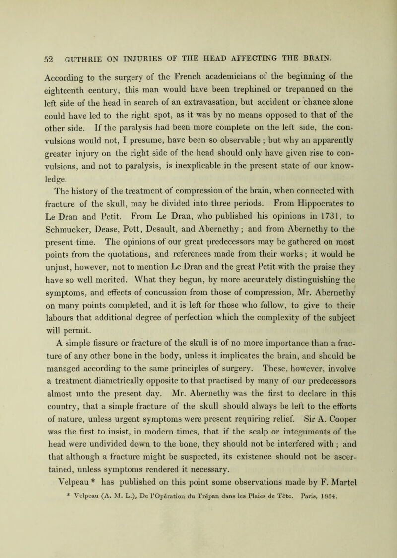 According to the surgery of the French academicians of the beginning of the eighteenth century, this man would have been trephined or trepanned on the left side of the head in search of an extravasation, but accident or chance alone could have led to the right spot, as it was by no means opposed to that of the other side. If the paralysis had been more complete on the left side, the con- vulsions would not, I presume, have been so observable ; but why an apparently greater injury on the right side of the head should only have given rise to con- vulsions, and not to paralysis, is inexplicable in the present state of our know- ledge. The history of the treatment of compression of the brain, when connected with fracture of the skull, may be divided into three periods. From Hippocrates to Le Dran and Petit. From Le Dran, who published his opinions in 1731, to Schmucker, Dease, Pott, Desault, and Abernethy; and from Abernethy to the present time. The opinions of our great predecessors may be gathered on most points from the quotations, and references made from their works; it would be unjust, however, not to mention Le Dran and the great Petit with the praise they have so well merited. What they begun, by more accurately distinguishing the symptoms, and effects of concussion from those of compression, Mr. Abernethy on many points completed, and it is left for those who follow, to give to their labours that additional degree of perfection which the complexity of the subject will permit. A simple fissure or fracture of the skull is of no more importance than a frac- ture of any other bone in the body, unless it implicates the brain, and should be managed according to the same principles of surgery. These, however, involve a treatment diametrically opposite to that practised by many of our predecessors almost unto the present day. Mr. Abernethy was the first to declare in this country, that a simple fracture of the skull should always be left to the efforts of nature, unless urgent symptoms were present requiring relief. Sir A. Cooper was the first to insist, in modern times, that if the scalp or integuments of the head were undivided down to the bone, they should not be interfered with ; and that although a fracture misht be suspected, its existence should not be ascer- tained, unless symptoms rendered it necessary. Velpeau * has published on this point some observations made by F. Martel * Velpeau (A. M. L.), De l’Operation du Trepan dans les Plaies de Tete. Paris, 1834.