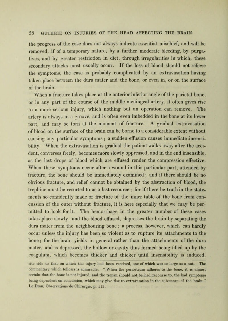 the progress of the case does not always indicate essential mischief, and will be removed, if of a temporary nature, by a further moderate bleeding, by purga- tives, and by greater restriction in diet, through irregularities in which, these secondary attacks most usually occur. If the loss of blood should not relieve the symptoms, the case is probably complicated by an extravasation having taken place between the dura mater and the bone, or even in, or on the surface of the brain. When a fracture takes place at the anterior inferior angle of the parietal bone, or in any part of the course of the middle meningeal artery, it often gives rise to a more serious injury, which nothing but an operation can remove. The artery is always in a groove, and is often even imbedded in the bone at its lower part, and may be torn at the moment of fracture. A gradual extravasation of blood on the surface of the brain can be borne to a considerable extent without causing any particular symptoms; a sudden effusion causes immediate .insensi- bility. When the extravasation is gradual the patient walks away after the acci- dent, converses freely, becomes more slowly oppressed, and in the end insensible, as the last drops of blood which are effused render the compression effective. When these symptoms occur after a wound in this particular part, attended by fracture, the bone should be immediately examined; and if there should be no obvious fracture, and relief cannot be obtained by the abstraction of blood, the trephine must be resorted to as a last resource ; for if there be truth in the state- ments so confidently made of fracture of the inner table of the bone from con- cussion of the outer without fracture, it is here especially that we may be per- mitted to look for it. The hemorrhage in the greater number of these cases takes place slowly, and the blood effused, depresses the brain by separating the dura mater from the neighbouring bone ; a process, however, which can hardly occur unless the injury has been so violent as to rupture its attachments to the bone; for the brain yields in general rather than the attachments of the dura mater, and is depressed, the hollow or cavity thus formed being filled up by the coagulum, which becomes thicker and thicker until insensibility is induced. site side to that on which the injury had been received, one of which was as large as a nut. The commentary which follows is admirable. “ When the periosteum adheres to the bone, it is almost certain that the bone is not injured, and the trepan should not be had recourse to, the bad symptoms being dependent on concussion, which may give rise to extravasation in the substance of the brain.” Le Dran, Observations de Chirurgie, p. 118.