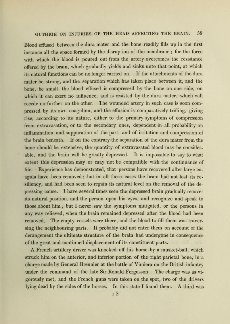 Blood effused between the dura mater and the bone readily fills up in the first instance all the space formed by the disruption of the membrane; for the force with which the blood is poured out from the artery overcomes the resistance offered by the brain, which gradually yields and sinks unto that point, at which its natural functions can be no longer carried on. If the attachments of the dura mater be strong, and the separation which has taken place between it, and the bone, be small, the blood effused is compressed by the bone on one side, on which it can exert no influence, and is resisted by the dura mater, which will recede no further on the other. The wounded artery in such case is soon com- pressed by its own coagulum, and the effusion is comparatively trifling, giving rise, according to its nature, either to the primary symptoms of compression from extravasation, or to the secondary ones, dependent in all probability on inflammation and suppuration of the part, and of irritation and compression of the brain beneath. If on the contrary the separation of the dura mater from the bone should be extensive, the quantity of extravasated blood may be consider- able, and the brain will be greatly depressed. It is impossible to say to what extent this depression may or may not be compatible with the continuance of life. Experience has demonstrated, that persons have recovered after large co- agula have been removed; but in all these cases the brain had not lost its re- siliency, and had been seen to regain its natural level on the removal of the de- pressing cause. I have several times seen the depressed brain gradually recover its natural position, and the person open his eyes, and recognize and speak to those about him; but I never saw the symptoms mitigated, or the persons in any way relieved, when the brain remained depressed after the blood had been removed. The empty vessels were there, and the blood to fill them was traver- sing the neighbouring parts. It probably did not enter them on account of the derangement the ultimate structure of the brain had undergone in consequence of the great and continued displacement of its constituent parts. A French artillery driver was knocked off his horse by a musket-ball, which struck him on the anterior, and inferior portion of the right parietal bone, in a charge made by General Brennier at the battle of Vimiera on the British infantry under the command of the late Sir Ronald Fergusson. The charge was as vi- gorously met, and the French guns were taken on the spot, two of the drivers lying dead by the sides of the horses. In this state I found them. A third was i 2