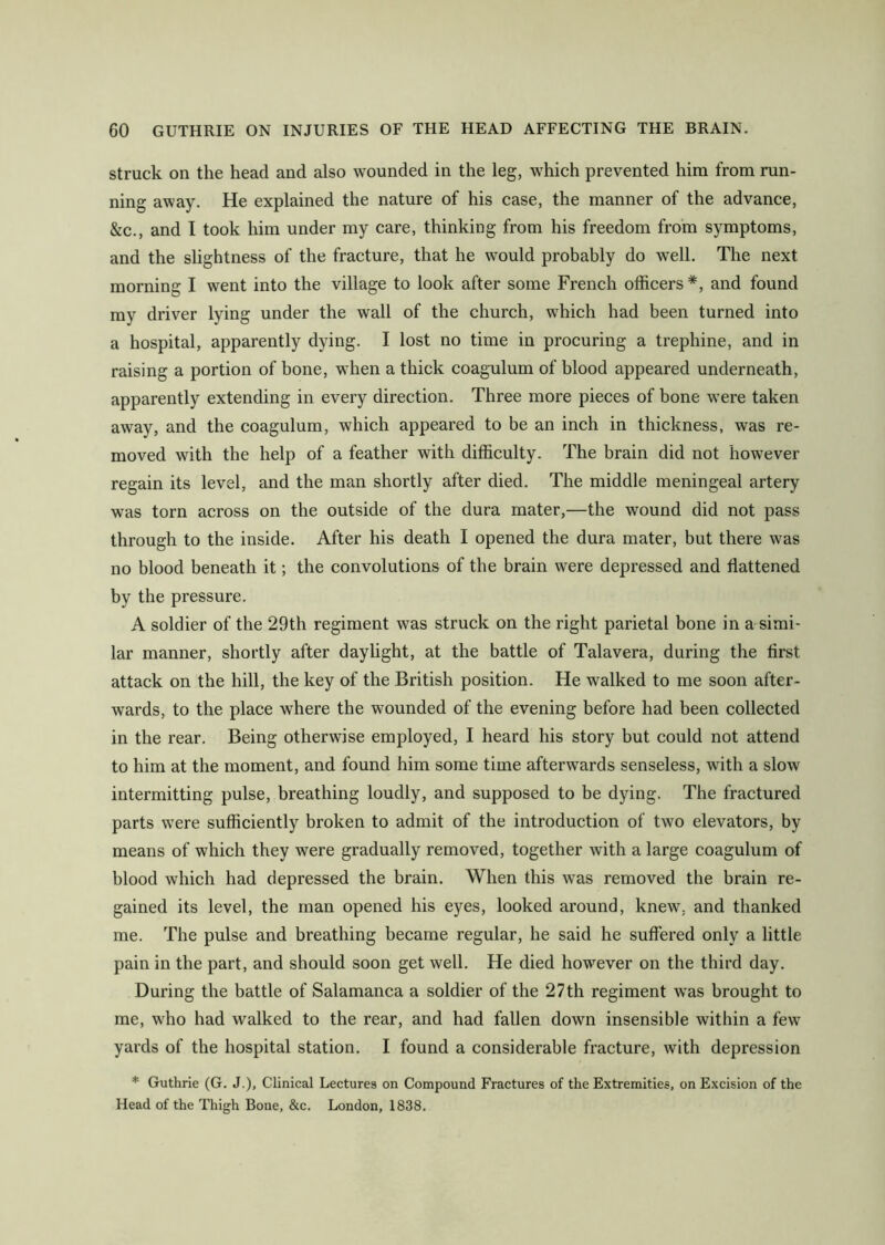 struck on the head and also wounded in the leg, which prevented him from run- ning away. He explained the nature of his case, the manner of the advance, &c., and I took him under my care, thinking from his freedom from symptoms, and the slightness of the fracture, that he would probably do well. The next morning I went into the village to look after some French officers*, and found my driver lying under the wall of the church, which had been turned into a hospital, apparently dying. I lost no time in procuring a trephine, and in raising a portion of bone, when a thick coagulum of blood appeared underneath, apparently extending in every direction. Three more pieces of bone were taken away, and the coagulum, which appeared to be an inch in thickness, was re- moved with the help of a feather with difficulty. The brain did not however regain its level, and the man shortly after died. The middle meningeal artery was torn across on the outside of the dura mater,—the wound did not pass through to the inside. After his death I opened the dura mater, but there was no blood beneath it; the convolutions of the brain were depressed and flattened by the pressure. A soldier of the 29th regiment was struck on the right parietal bone in a simi- lar manner, shortly after daylight, at the battle of Talavera, during the first attack on the hill, the key of the British position. He walked to me soon after- wards, to the place where the wounded of the evening before had been collected in the rear. Being otherwise employed, I heard his story but could not attend to him at the moment, and found him some time afterwards senseless, with a slow intermitting pulse, breathing loudly, and supposed to be dying. The fractured parts were sufficiently broken to admit of the introduction of two elevators, by means of which they were gradually removed, together with a large coagulum of blood which had depressed the brain. When this was removed the brain re- gained its level, the man opened his eyes, looked around, knew, and thanked me. The pulse and breathing became regular, he said he suffered only a little pain in the part, and should soon get well. He died however on the third day. During the battle of Salamanca a soldier of the 27th regiment was brought to me, who had walked to the rear, and had fallen down insensible within a few yards of the hospital station. I found a considerable fracture, with depression * Guthrie (G. J.), Clinical Lectures on Compound Fractures of the Extremities, on Excision of the Head of the Thigh Bone, &c. London, 1838.