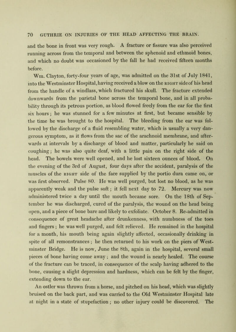 and the bone in front was very rough. A fracture or fissure was also perceived running across from the temporal and between the sphenoid and ethmoid bones, and which no doubt was occasioned by the fall he had received fifteen months before. Wm. Clayton, forty-four years of age, was admitted on the 31st of July 1841, into the Westminster Hospital, having received a blow on the right sideof his head from the handle of a windlass, which fractured his skull. The fracture extended downwards from the parietal bone across the temporal bone, and in all proba- bility through its petrous portion, as blood flowed freely from the ear for the first six hours; he was stunned for a few minutes at first, but became sensible by the time he was brought to the hospital. The bleeding from the ear was fol- lowed by the discharge of a fluid resembling water, which is usually a very dan- gerous symptom, as it flows from the sac of the arachnoid membrane, and after- wards at intervals by a discharge of blood and matter, particularly he said on coughing; he was also quite deaf, with a little pain on the right side of the head. The bowels were well opened, and he lost sixteen ounces of blood. On the evening of the 3rd of August, four days after the accident, paralysis of the muscles of the right side of the face supplied by the portio dura came on, or was first observed. Pulse 80. He was well purged, but lost no blood, as he was apparently weak and the pulse soft; it fell next day to 72. Mercury was now administered twice a day until the mouth became sore. On the 18th of Sep- tember he was discharged, cured of the paralysis, the wound on the head being open, and a piece of bone bare and likely to exfoliate. October 8. Re-admitted in consequence of great headache after drunkenness, with numbness of the toes and fingers ; he was well purged, and felt relieved. He remained in the hospital for a month, his mouth being again slightly affected, occasionally drinking in spite of all remonstrances; he then returned to his work on the piers of West- minster Bridge. He is now, June the 8th, again in the hospital, several small pieces of bone having come away ; and the wound is nearly healed. The course of the fracture can be traced, in consequence of the scalp having adhered to the hone, causing a slight depression and hardness, which can be felt by the finger, extending down to the ear. An ostler was thrown from a horse, and pitched on his head, which was slightly bruised on the back part, and was carried to the Old Westminster Hospital late at night in a state of stupefaction; no other injury could he discovered. The