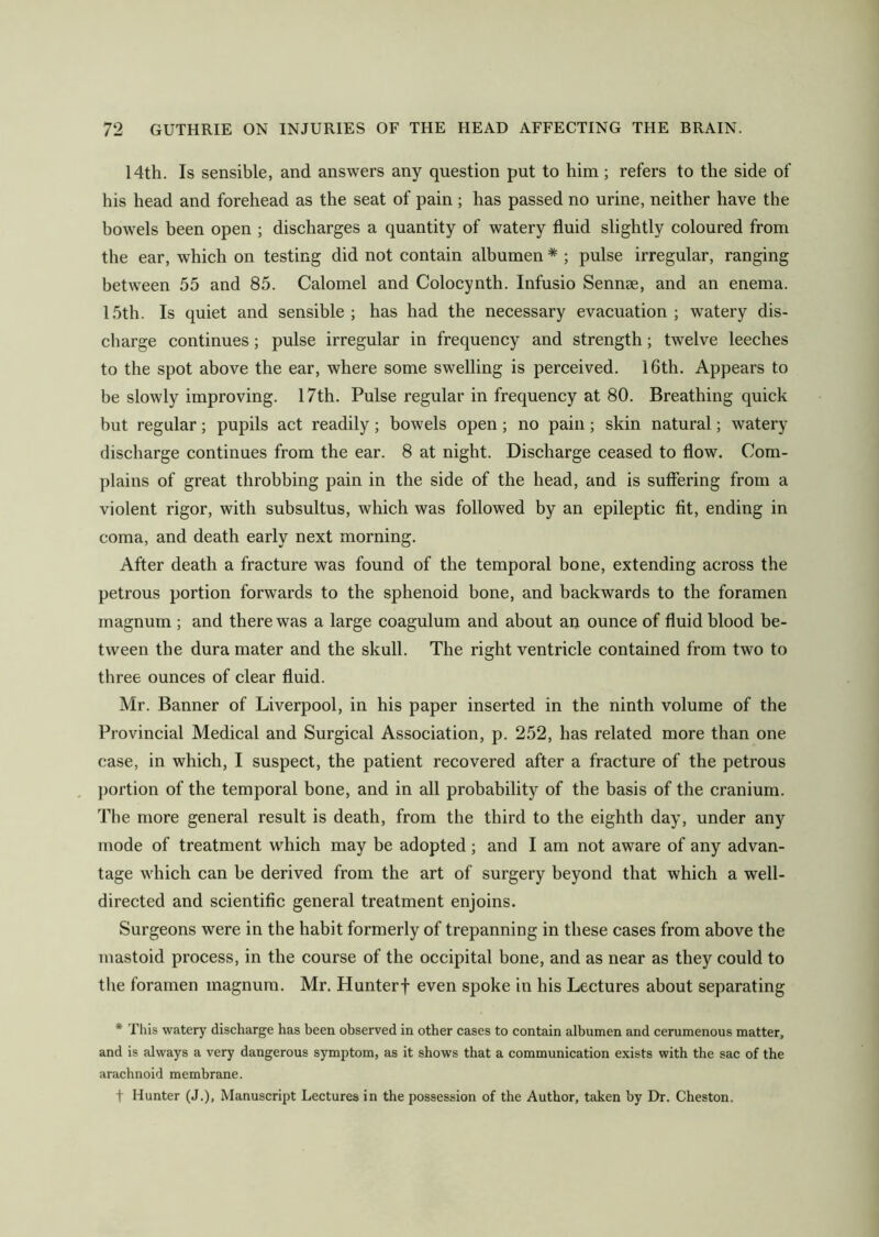 14th. Is sensible, and answers any question put to him; refers to the side of his head and forehead as the seat of pain ; has passed no urine, neither have the bowels been open ; discharges a quantity of watery fluid slightly coloured from the ear, which on testing did not contain albumen * ; pulse irregular, ranging between 55 and 85. Calomel and Colocynth. Infusio Sennae, and an enema. 15th. Is quiet and sensible ; has had the necessary evacuation ; watery dis- charge continues; pulse irregular in frequency and strength; twelve leeches to the spot above the ear, where some swelling is perceived. 16th. Appears to be slowly improving. 17th. Pulse regular in frequency at 80. Breathing quick but regular; pupils act readily; bowels open; no pain; skin natural; watery discharge continues from the ear. 8 at night. Discharge ceased to flow. Com- plains of great throbbing pain in the side of the head, and is suffering from a violent rigor, with subsultus, which was followed by an epileptic fit, ending in coma, and death early next morning. After death a fracture was found of the temporal bone, extending across the petrous portion forwards to the sphenoid bone, and backwards to the foramen magnum ; and there was a large coagulum and about an ounce of fluid blood be- tween the dura mater and the skull. The right ventricle contained from two to three ounces of clear fluid. Mr. Banner of Liverpool, in his paper inserted in the ninth volume of the Provincial Medical and Surgical Association, p. 252, has related more than one case, in which, I suspect, the patient recovered after a fracture of the petrous portion of the temporal bone, and in all probability of the basis of the cranium. The more general result is death, from the third to the eighth day, under any mode of treatment which may be adopted ; and I am not aware of any advan- tage which can be derived from the art of surgery beyond that which a well- directed and scientific general treatment enjoins. Surgeons were in the habit formerly of trepanning in these cases from above the mastoid process, in the course of the occipital bone, and as near as they could to the foramen magnum. Mr. Hunterf even spoke in his Lectures about separating * This watery discharge has been observed in other cases to contain albumen and cerumenous matter, and is always a very dangerous symptom, as it shows that a communication exists with the sac of the arachnoid membrane. t Hunter (J.), Manuscript Lectures in the possession of the Author, taken by Dr. Cheston.