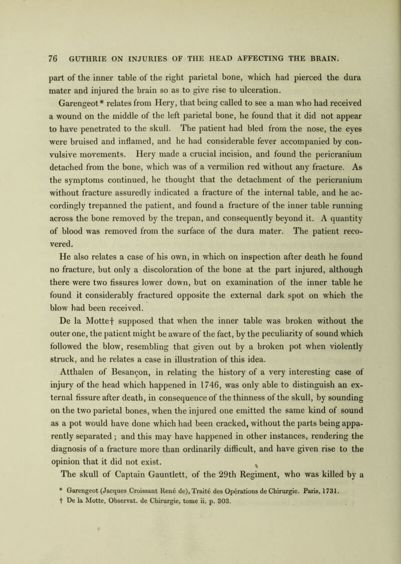 part of the inner table of the right parietal bone, which had pierced the dura mater and injured the brain so as to give rise to ulceration. Garengeot* relates from Hery, that being called to see a man who had received a wound on the middle of the left parietal bone, he found that it did not appear to have penetrated to the skull. The patient had bled from the nose, the eyes were bruised and inflamed, and he had considerable fever accompanied by con- vulsive movements. Hery made a crucial incision, and found the pericranium detached from the bone, which was of a vermilion red without any fracture. As the symptoms continued, he thought that the detachment of the pericranium without fracture assuredly indicated a fracture of the internal table, and he ac- cordingly trepanned the patient, and found a fracture of the inner table running across the bone removed by the trepan, and consequently beyond it. A quantity of blood was removed from the surface of the dura mater. The patient reco- vered. He also relates a case of his own, in which on inspection after death he found no fracture, but only a discoloration of the bone at the part injured, although there were two fissures lower down, but on examination of the inner table he found it considerably fractured opposite the external dark spot on which the blow had been received. De la Mottef supposed that when the inner table was broken without the outer one, the patient might be aware of the fact, by the peculiarity of sound which followed the blow, resembling that given out by a broken pot when violently struck, and he relates a case in illustration of this idea. Atthalen of Besancon, in relating the history of a very interesting case of injury of the head which happened in 1746, was only able to distinguish an ex- ternal fissure after death, in consequence of the thinness of the skull, by sounding on the two parietal bones, when the injured one emitted the same kind of sound as a pot would have done which had been cracked, without the parts being appa- rently separated; and this may have happened in other instances, rendering the diagnosis of a fracture more than ordinarily difficult, and have given rise to the opinion that it did not exist. The skull of Captain Gauntlett, of the 29th Regiment, who was killed by a * Garengeot (Jacques Croissant ltene de), Traite des Operations de Chirurgie. Paris, 1731. t De la Motte, Observat. de Chirurgie, tome ii. p. 303.