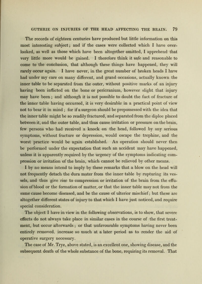The records of eighteen centuries have produced but little information on this most interesting subject; and if the cases were collected which I have over- looked, as well as those which have been altogether omitted, I apprehend that very little more would be gained. I therefore think it safe and reasonable to come to the conclusion, that although these things have happened, they will rarely occur again. I have never, in the great number of broken heads I have had under my care on many different, and grand occasions, actually known the inner table to be separated from the outer, without positive marks of an injury having been inflicted on the bone or pericranium, however slight that injury may have been ; and although it is not possible to doubt the fact of fracture of the inner table having occurred, it is very desirable in a practical point of view not to bear it in mind ; for if a surgeon should be prepossessed with the idea that the inner table might be so readily fractured, and separated from the diploe placed between it, and the outer table, and thus cause irritation or pressure on the brain, few persons who had received a knock on the head, followed by any serious symptoms, without fracture or depression, would escape the trephine, and the worst practice would be again established. An operation should never then be performed under the expectation that such an accident may have happened, unless it is apparently required by the urgency of the symptoms indicating com- pression or irritation of the brain, which cannot be relieved by other means. I by no means intend to imply by these remarks that a blow on the head will not frequently detach the dura mater from the inner table by rupturing its ves- sels, and thus give rise to compression or irritation of the brain from the effu- sion of blood or the formation of matter, or that the inner table may not from the same cause become diseased, and be the cause of ulterior mischief; but these are altogether different states of injury to that which I have just noticed, and require special consideration. The object I have in view in the following observations, is to show, that severe effects do not always take place in similar cases in the course of the first treat- ment, but occur afterwards; or that unfavourable symptoms having never been entirely removed, increase so much at a later period as to render the aid of operative surgery necessary. The case of Mr. Trye, above stated, is an excellent one, showing disease, and the subsequent death of the whole substance of the bone, requiring its removal. That