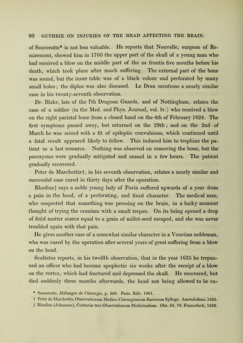 of Saucerotte* is not less valuable. He reports that Nouvelle, surgeon of Re- miremont, showed him in 1760 the upper part of the skull of a young man who had received a blow on the middle part of the os frontis five months before his death, which took place after much suffering. The external part of the bone was sound, but the inner table was of a black colour and perforated by many small boles; the diploe was also diseased. Le Dran mentions a nearly similar case in his twenty-seventh observation. Dr. Blake, late of the 7th Dragoon Guards, and of Nottingham, relates the case of a soldier (in the Med. and Phys. Journal, vol. lv.) who received a blow on the right parietal bone from a closed hand on the 4th of February 1824. The first symptoms passed away, but returned on the 29th; and on the 2nd of March he was seized with a fit of epileptic convulsions, which continued until a fatal result appeared likely to follow. This induced him to trephine the pa- tient as a last resource. Nothing was observed on removing the bone, but the paroxysms were gradually mitigated and ceased in a few hours. The patient gradually recovered. Peter de Marchettisf, in his seventh observation, relates a nearly similar and successful case cured in thirty days after the operation. RhodiusJ says a noble young lady of Pavia suffered upwards of a year from a pain in the head, of a perforating, and fixed character. The medical man, who suspected that something was pressing on the brain, in a lucky moment thought of trying the cranium with a small trepan. On its being opened a drop of fetid matter scarce equal to a grain of millet-seed escaped, and she was never troubled again with that pain. He gives another case of a somewhat similar character in a Venetian nobleman, who was cured by the operation after several years of great suffering from a blow on the head. Scultetus reports, in his twelfth observation, that in the year 1635 he trepan- ned an officer who had become apoplectic six weeks after the receipt of a blow on the vertex, which had fractured and depressed the skull. He recovered, but died suddenly three months afterwards, the head not being allowed to be ex- * Saucerotte, Melanges de Chirurgie, p. 309. Paris. Edit. 1801. t Peter de Marchettis, Observationum Medico-Chirurgicarum Rariorum Sylloge. Amstelodami, 1665. 1 lthodius (Johannes), Centuriae tres Observationum Medicinalium. Obs. 69, 70. Francofurti, 1626.