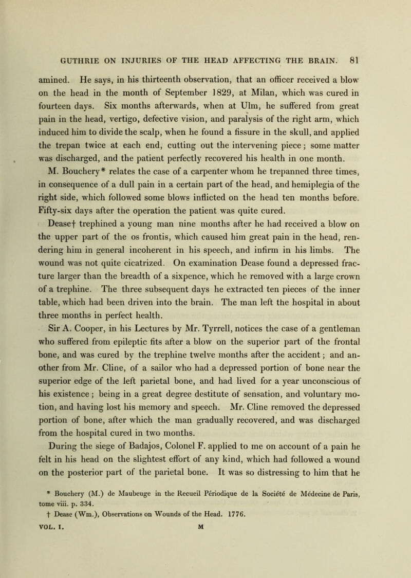 amined. He says, in his thirteenth observation, that an officer received a blow on the head in the month of September 1829, at Milan, which was cured in fourteen days. Six months afterwards, when at Ulm, he suffered from great % pain in the head, vertigo, defective vision, and paralysis of the right arm, which induced him to divide the scalp, when he found a fissure in the skull, and applied the trepan twice at each end, cutting out the intervening piece; some matter was discharged, and the patient perfectly recovered his health in one month. M. Bouchery# relates the case of a carpenter whom he trepanned three times, in consequence of a dull pain in a certain part of the head, and hemiplegia of the right side, which followed some blows inflicted on the head ten months before. Fifty-six days after the operation the patient was quite cured. Deasef trephined a young man nine months after he had received a blow on the upper part of the os frontis, which caused him great pain in the head, ren- dering him in general incoherent in his speech, and infirm in his limbs. The wound was not quite cicatrized. On examination Dease found a depressed frac- ture larger than the breadth of a sixpence, which he removed with a large crown of a trephine. The three subsequent days he extracted ten pieces of the inner table, wffiich had been driven into the brain. The man left the hospital in about three months in perfect health. Sir A. Cooper, in his Lectures by Mr. Tyrrell, notices the case of a gentleman who suffered from epileptic fits after a blow on the superior part of the frontal bone, and was cured by the trephine twelve months after the accident; and an- other from Mr. Cline, of a sailor who had a depressed portion of bone near the superior edge of the left parietal bone, and had lived for a year unconscious of his existence; being in a great degree destitute of sensation, and voluntary mo- tion, and having lost his memory and speech. Mr. Cline removed the depressed portion of bone, after which the man gradually recovered, and was discharged from the hospital cured in two months. During the siege of Badajos, Colonel F. applied to me on account of a pain he felt in his head on the slightest effort of any kind, which had followed a wound on the posterior part of the parietal bone. It was so distressing to him that he * Bouchery (M.) de Maubeuge in the Recueil Periodique de la Societe de Medecine de Paris, tome viii. p. 334. t Dease (Wm.), Observations on Wounds of the Head. 1776. VOL. I. M