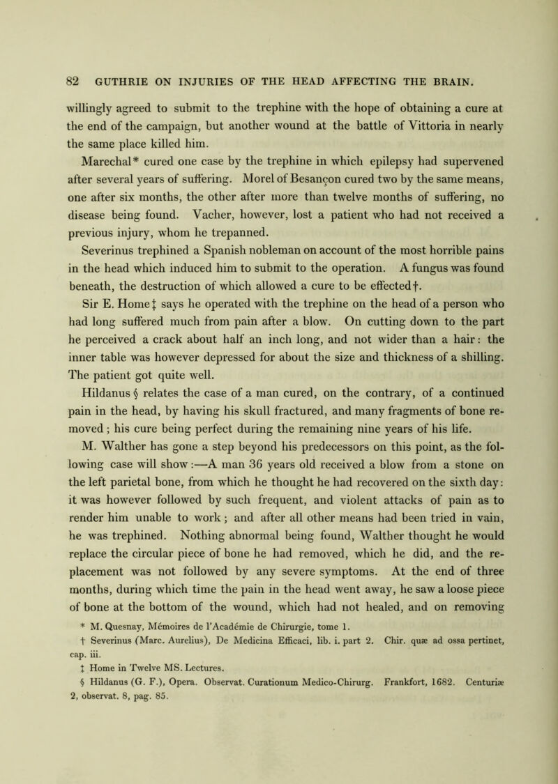 willingly agreed to submit to the trephine with the hope of obtaining a cure at the end of the campaign, but another wound at the battle of Vittoria in nearly the same place killed him. Marechal* cured one case by the trephine in which epilepsy had supervened after several years of suffering. Morel of Besancon cured two by the same means, one after six months, the other after more than twelve months of suffering, no disease being found. Vacher, however, lost a patient wTho had not received a previous injury, whom he trepanned. Severinus trephined a Spanish nobleman on account of the most horrible pains in the head which induced him to submit to the operation. A fungus was found beneath, the destruction of which allowed a cure to be effected f. Sir E. Home | says he operated with the trephine on the head of a person who had long suffered much from pain after a blow. On cutting down to the part he perceived a crack about half an inch long, and not wider than a hair: the inner table was however depressed for about the size and thickness of a shilling. The patient got quite well. Hildanus § relates the case of a man cured, on the contrary, of a continued pain in the head, by having his skull fractured, and many fragments of bone re- moved ; his cure being perfect during the remaining nine years of his life. M. Walther has gone a step beyond his predecessors on this point, as the fol- lowing case will show:—A man 36 years old received a blow from a stone on the left parietal bone, from which he thought he had recovered on the sixth day: it was however followed by such frequent, and violent attacks of pain as to render him unable to work; and after all other means had been tried in vain, he was trephined. Nothing abnormal being found, Walther thought he would replace the circular piece of bone he had removed, which he did, and the re- placement was not followed by any severe symptoms. At the end of three months, during which time the pain in the head went away, he saw a loose piece of bone at the bottom of the wound, which had not healed, and on removing * M. Quesnay, Memoires de l’Academie de Chirurgie, tome 1. f Severinus (Marc. Aurelius), De Medicina Efficaci, lib. i. part 2. Chir. quae ad ossa pertinet, cap. iii. X Home in Twelve MS. Lectures. § Hildanus (G. F.), Opera. Observat. Curationum Medico-Chirurg. Frankfort, 1682. Centuria; 2, observat. 8, pag. 85.