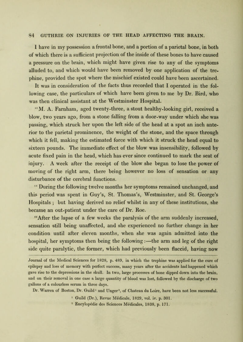 1 have in my possession a frontal bone, and a portion of a parietal bone, in both of which there is a sufficient projection of the inside of these bones to have caused a pressure on the brain, which might have given rise to any of the symptoms alluded to, and which would have been removed by one application of the tre- phine, provided the spot where the mischief existed could have been ascertained. It was in consideration of the facts thus recorded that I operated in the fol- lowing case, the particulars of which have been given to me by Dr. Bird, who was then clinical assistant at the Westminster Hospital. “M. A. Farnham, aged twenty-three, a stout healthy-looking girl, received a blow, two years ago, from a stone falling from a door-way under which she was passing, which struck her upon the left side of the head at a spot an inch ante- rior to the parietal prominence, the weight of the stone, and the space through which it fell, making the estimated force with which it struck the head equal to sixteen pounds. The immediate effect of the blow was insensibility, followed by acute fixed pain in the head, which has ever since continued to mark the seat of injury. A week after the receipt of the blow she began to lose the power of moving of the right arm, there being however no loss of sensation or any disturbance of the cerebral functions. “ During the following twelve months her symptoms remained unchanged, and this period was spent in Guy’s, St. Thomas’s, Westminster, and St. George’s Hospitals ; but having derived no relief whilst in any of these institutions, she became an out-patient under the care of Dr. Roe. “After the lapse of a few weeks the paralysis of the arm suddenly increased, sensation still being unaffected, and she experienced no further change in her condition until after eleven months, when she was again admitted into the hospital, her symptoms then being the following :—the arm and leg of the right side quite paralytic, the former, which had previously been flaccid, having now Journal of the Medical Sciences for 1828, p. 489, in which the trephine was applied for the cure of epilepsy and loss of memory with perfect success, many years after the accidents had happened which gave rise to the depressions in the skull. In two, large processes of bone dipped down into the brain, and on their removal in one case a large quantity of blood was lost, followed by the discharge of two gallons of a colourless serum in three days. Dr. Warren of Boston, Dr. Guild* 1 and Unger2, of Chateau du Loire, have been not less successful. 1 Guild (Dr.), Revue Medicale, 1829, vol. iv. p. 301. 2 Encylop6die des Sciences Medicales, 1838, p. 171.
