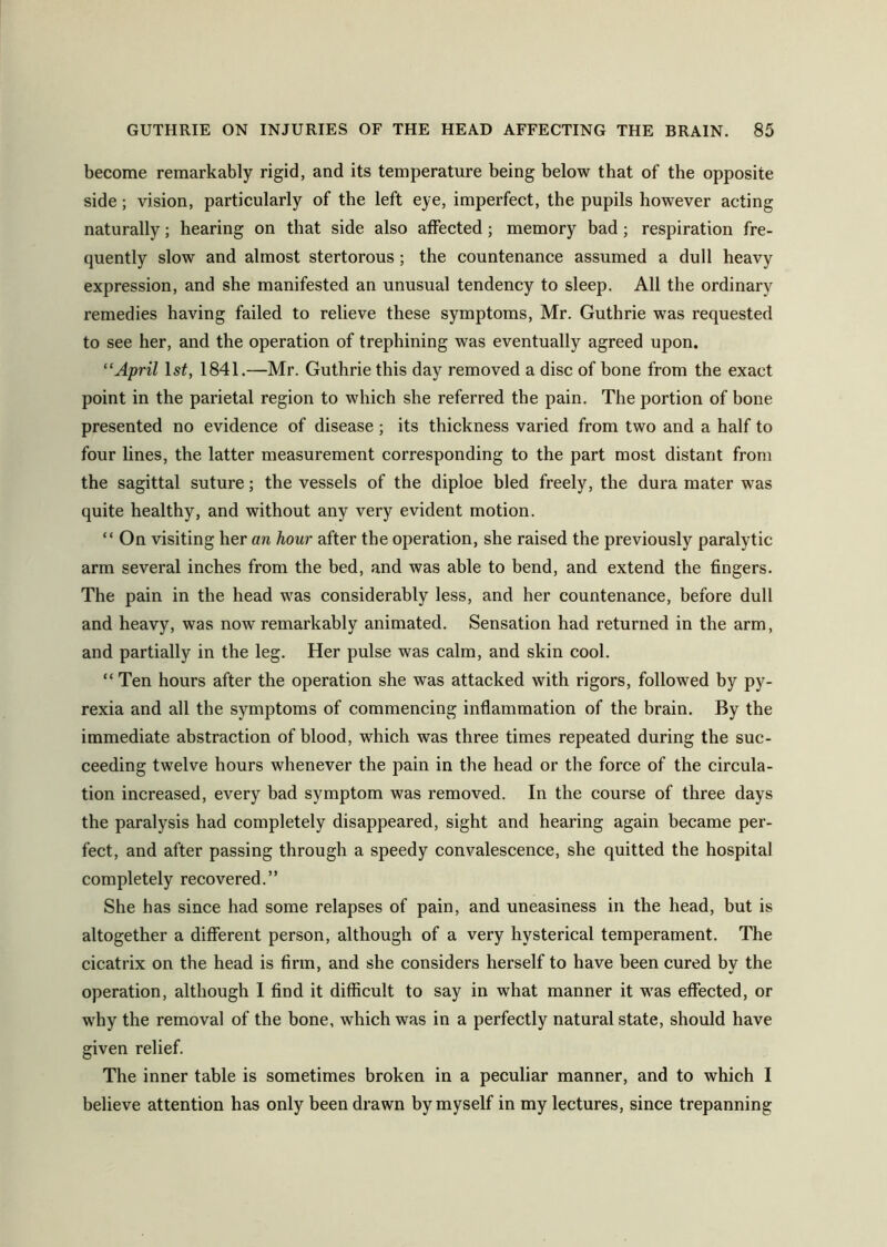 become remarkably rigid, and its temperature being below that of the opposite side; vision, particularly of the left eye, imperfect, the pupils however acting naturally; hearing on that side also affected; memory bad; respiration fre- quently slow and almost stertorous; the countenance assumed a dull heavy expression, and she manifested an unusual tendency to sleep. All the ordinary remedies having failed to relieve these symptoms, Mr. Guthrie was requested to see her, and the operation of trephining was eventually agreed upon. “April ls£, 1841.—Mr. Guthrie this day removed a disc of bone from the exact point in the parietal region to which she referred the pain. The portion of bone presented no evidence of disease; its thickness varied from two and a half to four lines, the latter measurement corresponding to the part most distant from the sagittal suture; the vessels of the diploe bled freely, the dura mater was quite healthy, and without any very evident motion. “ On visiting her an hour after the operation, she raised the previously paralytic arm several inches from the bed, and was able to bend, and extend the fingers. The pain in the head was considerably less, and her countenance, before dull and heavy, was now remarkably animated. Sensation had returned in the arm, and partially in the leg. Her pulse was calm, and skin cool. “ Ten hours after the operation she was attacked with rigors, followed by py- rexia and all the symptoms of commencing inflammation of the brain. By the immediate abstraction of blood, which was three times repeated during the suc- ceeding twelve hours whenever the pain in the head or the force of the circula- tion increased, every bad symptom was removed. In the course of three days the paralysis had completely disappeared, sight and hearing again became per- fect, and after passing through a speedy convalescence, she quitted the hospital completely recovered.” She has since had some relapses of pain, and uneasiness in the head, but is altogether a different person, although of a very hysterical temperament. The cicatrix on the head is firm, and she considers herself to have been cured by the operation, although I find it difficult to say in what manner it was effected, or why the removal of the bone, which was in a perfectly natural state, should have given relief. The inner table is sometimes broken in a peculiar manner, and to which I believe attention has only been drawn by myself in my lectures, since trepanning